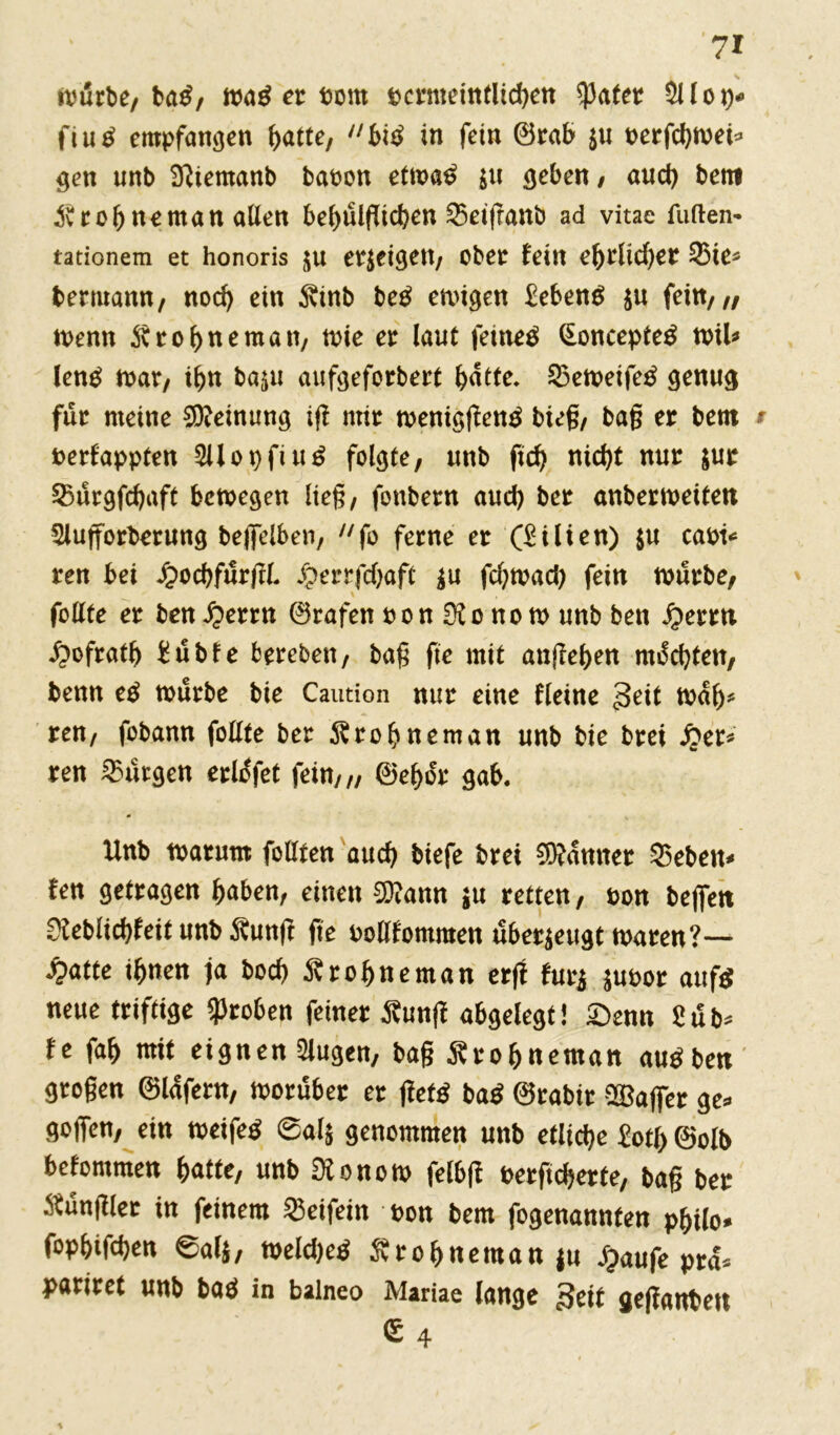 würbe, ba£, n>a^ er Pom t>crntetntlid>en später Sllop* fiu ^ empfangen hatte, bitf in fein ©rab 511 t>erfd>tvei^ gen unb Sfttemanb bapon etm$ $u geben / auch bem ^vrobneman allen be^ülfltd?en 25etfranb ad vitae fuften- tationem et honoris erzeigen, ober fein ehrlid)eit «ie* bemann, nod) ein 3vinb beg ewigen £eben$ $u fein,,, wenn ^rohneman, wie er laut fernem §oncepte$ nril* leng war, ihn baju aufgeforbert ^dtte. «eweifetf genug für meine Meinung ig mir weniggentf bieg/ bag er bem Perfappten 2üot)fiu£ folgte, unb ftcf> nicht nur $ur «urgfchaft bewegen lieg, fonbern aud) ber anbermeitett 2lufforberung bejfelben, fo ferne er (Lilien) $u capi* ren bei ipochfurgl #errfd)aft |u fd)wad) fein würbe, feilte er ben iperrn ©rafen pon 3? 0 no w unb ben fyerrn ^ofratb £ubfe fcereben, bag fie mit äußeren machten, benn e£ mürbe bie Caution nur eine fleine 3^it iPalj* ren, fobann follte ber ^rohneman unb bie brei £er* ren Burgen erlofet fein,,, ©ef>or gab. Unb tparum füllten auch biefe brei Banner «eben* fen getragen haben, einen 2)?ann $u retten, Pon befielt 0leblicbfeit unb Äung ge PoUfommen überzeugt waren?— «fcatte ihnen ja hoch Drohne man erg furj jupor auf$ neue triftige groben feiner £ung abgelegt! £)emt fe fah mit eignen klugen, bag Ärohneman augben grogen ©lafern, worüber er get$ ba$ ©rabir ^Baffer ge» gogen, ein weifet ©al$ genommen unb etliche £otb ©olb bekommen hatte, unb Ülonom felbg Perftcherte, bag ber füngier in feinem «eifein pon bem fogenannten philo» fophifchen ©al$, Weld)e$ Svrobneman $u jjaufe pra* pariret unb baö in balneo Mariae lange Seit geganbeu €4