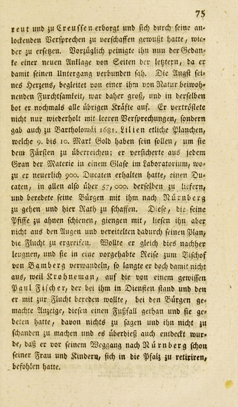 *eut unb $u Greuffen erborgt unb (td> burd) feine a\u lodenben Serfpred)en $u verschaffen gemußt hatte, rote* ber $u erfegen. 23or$üglid) peinigte ihn nun ber@eban« U einer neuen Slnflage non 8eiten ber ledern, ba ei* bamit feinen Untergang verbunben fal). £)ie Slngft fei« tteä £er$en£, begleitet non einer ihm non Statur beitvoh* nenben gurchtfamfeit, tvar bal)er groß, unb in berfelben bot er nochmals alle übrigen Grafte auf. (Er vertroßete nid)t nur tvieberholt mit leeren Besprechungen, fonbern gab aud) ju Sartholomai 1631. £ilien etlid)e Planchen, tveldje 9. biä 10. €Dtarb 0olb haben fein feilen, um fte bem gürßen $u überreden; er verßd)erte aus )ebem 0ran ber Bftaterie in einem ®lafe im £aboratoiiunt, n>o« $u er neuerlich 900. £mcaten erhalten hatte, einen Su« caten, in allen alfo über $7,000. berfelbcn $u liefern, unb berebete feine Bürgen mit ihm nad) Nürnberg $u gehen unb (jier Katl) $u fd)affen. Ziefe, bie feine pfiffe $u ahnen fchienen, giengen mit, liefen ihn aber nicht anß ben Singen unb vereitelten baburd) feinen $lan, bie gluebt ju ergreifen. Sollte er gleich bietf nachher leugnen, unb fic in eine vorgehabte Keife $um Sifcfyof von Samberg vermanbcln, fo langteer bod)bamitnidjt aub, tveil Ärohneman, auf bie von einem getvi|7en $aul gifcher, ber bei ihm in öienßen ßanb unb ben er mit $ur glucht bereben tvollte, bei ben Bürgen ge« machte Sinnige, biefett einen gußfall gethan unb ße ge« beten hatte, bavon nid)t$ $u fagen unb ihn nid)t $u fchanben ^u machen unb überbieß aud) entbetft tvur* be, baß er vor feinem Weggang nad) Blü rnberg fd)on feiner grau unb Kinberu, fid) in bie spfalj $u retiriren# befohlen hatte.