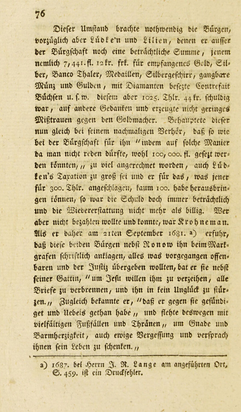 Siefer Umfraub brachte nothtvenbig bte Burgen, vorzüglich aber £üofe’tt unb Zilien, betten er auffer ber 95urgfd)aft nod) eine beträchtliche Summe, jenem nem(id) 7,441.fl. 12fr. frf. für empfangene^ 0clb, ©il* ber, 33anco £haler, 9ftebaillen, ©ilbergefchirr, gangbare 9Kün$ unb 0ulben, mit diamanten befejte Gontrefait 35ud)fen u. f. m. biefem aber 1025. £f)Ir. 44 fr. fdjulbig tvar / auf anbere (Bebauten unb erzeugte nicht geringe^ SKigtrauett gegen ben (Bolbmachcr. behauptete biefer nun gleich bei feinem nachmaligen SSerhdr, bag fo mie bei ber $3ürgfchaft für ihn inbem auf folche Sanier ba man nicht reben bürfte, mol)l ioo, 000. fl. gefejt mer* ben fdnnten,,, $u viel angerechnet tvotben, auch Zub* fen’£ £ayation $u grog fei unb er für baß, tva$ jener für' 300. £blr. angefchlagen, faum 100. höbe herauobm* gen tonnen, fo tvar Die ©djulo boch immer beträchtlich unb bie ÖSiebererfiatfung nicht mehr al$ billig. £Ber aber nicht befahlen mollte unb tonnte, mar Drohne man. 3U$ er bal>er am 2iten ©eptember 1631. a) erfuhr, bag biefe haben Burgen nebfr Tonern ihn beim^arh grafen fdjtiftlich anflagett, aOeä ma$ vorgegangen offene baren unb ber 3ufii$ ubergeben tvottten, bat er fte nebf? feiner (Battm, um 3efu willen ihm $u verleihen, alle Briefe $u verbrennen, unb ihn in fein Ungltttf $u ftur* |en.„ 3ugleid) bekannte er, bag er gegen fte gefünbi* get unb liebet gethan höbe „ unb flehte beVmegcn mit vielfältigen gttgfdllen unb Xhrdnen,, um (Bnabe unb ^armher^igfeit, aud) ewige ©ergeflfung unb verfprad) ihnen fein £eben $u fchenfen. „ 1 ■ i,‘g‘ * ■ — -1 —■——T ^ a) ic>87. bei Spmn 3- 91. £ange am angeführten Ort, 0. 459. i(l ein S>rucffebler.