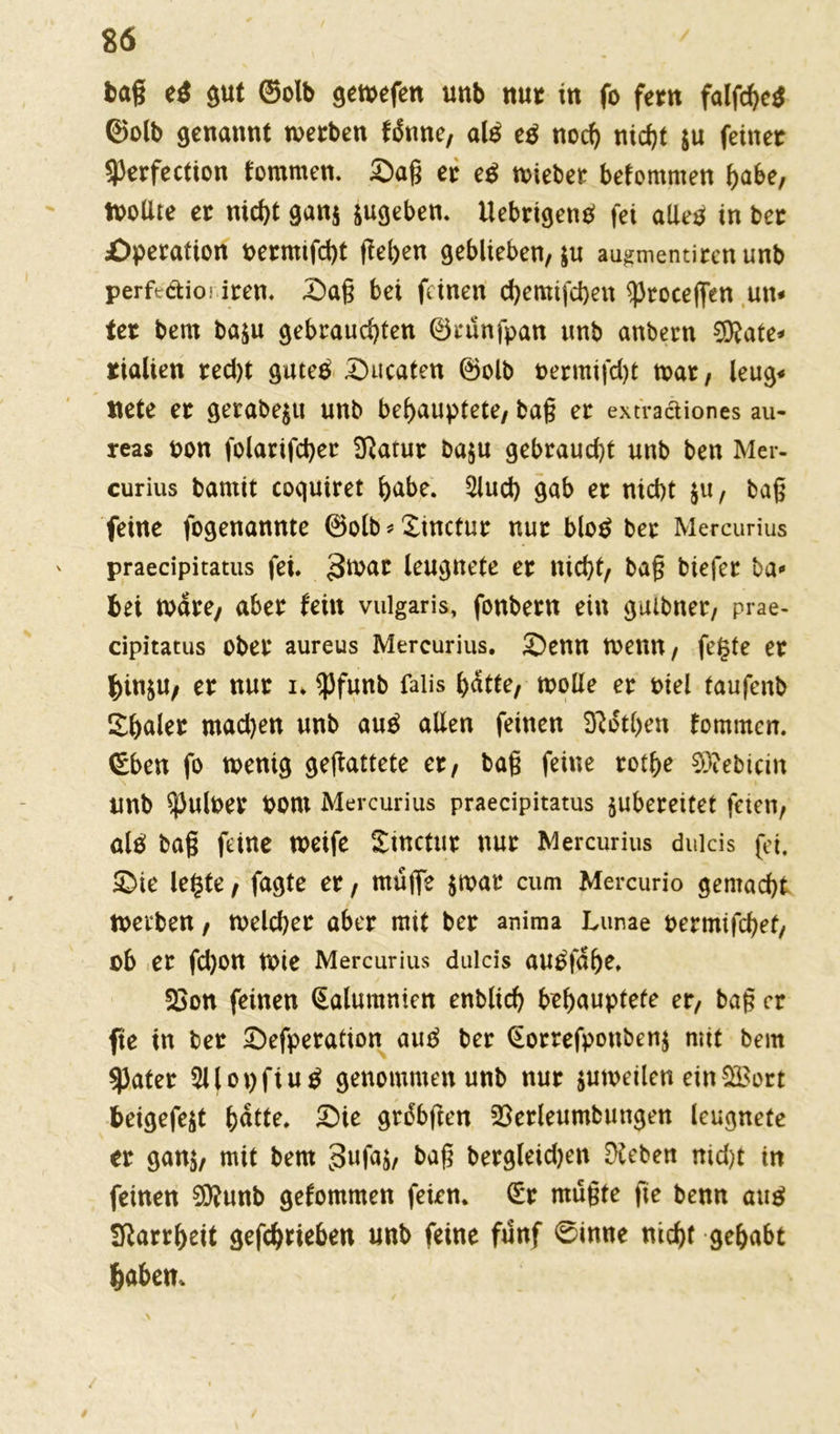 bag e$ gut ©olb gewefen nab nur in fo fern falfchetf ©olb genannt werben fdnne, aß eß noch nid?t &u feiner sperfection fommen. Sag er eß wiebet bekommen habe, Wollte er nid>t gan$ sugeben. UebrigenP fei aUeö in ber Operation oermifcht geben geblieben, ju augmentiren unb perftctioi iren. Sag bei feinen ebemifeben ^Jroceffen un* ter beut baju gebrauchten ©tunfpan unb anbern DRate* tialien red)t gutep Sucaten ©olb oermifcfyt wat/ leug« ticte er gerabe$u unb behauptete/ bag er extraäiones au- reas oon folarifcber Sftatur ba$u gebraucht unb ben Mer- curius barnit coquiret habe. 5luch gab er nicht $u, bag feine fogenannte ©olb * Xtnctur nur blo$ ber Mercurius ' praecipitatus fei. 3wat leugnete er nicht/ bag btefer ba* bei wäre/ aber fein vulgaris, fonbern ein guibner/ prae- cipitatus ober aureus Mercurius. Senn wenn, fegte er f)in&U/ er nur u $funb falis bdtte; wolle er t>iel taufenb Xhaler mad)en unb anß allen feinen D^dthen lornmcn. (Eben fo wenig gegattete et, bag feine rothe Siebtem unb ^uloer Pont Mercurius praecipitatus jubereitet feien, altf bag feine weife Sinctut nur Mercurius duicis fei. Sie legte, fagte er, mafie $wat cum Mercurio gemacht werben, welcher aber mit ber anima Lunae oermifchef/ ob er fd)on wie Mercurius duicis autffdhe. 5öon feinen Qalumnien enblich behauptete et, bag er fte in ber Sefperation auß ber <£orrefponben$ mit bem spater 3l(ot)fiu$ genommen unb nur zuweilen einSBort beigefejt hdtte. Sie grdbften SSerleumbungen leugnete er ganj/ mit bem 3ufa$, bag bergleidjen Dieben nid)t in feinen 9D?unb gekommen feien, (£r rnugte fte benn aus? Starrheit gefchrieben unb feine fünf 0inne nicht gehabt fcaben. A