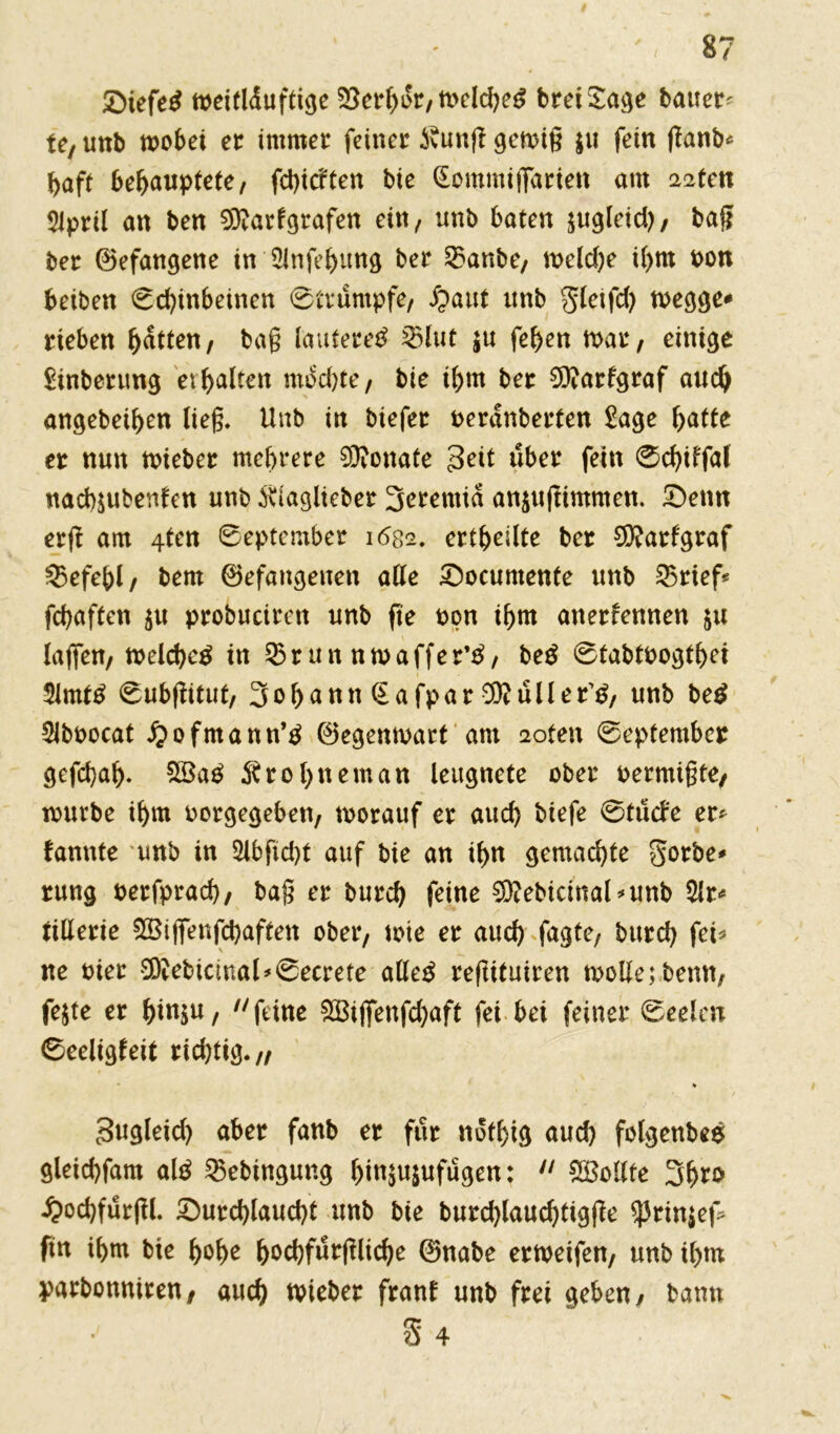 £>iefe£ weitlduftige 33erbdr/Weld)e£ breiSage bauer^ te/ unb wobei er immer feiner ivunfl gewiß $u fein ßanb* haft behauptete/ fcbicften bie (Eommifiarien am 22ten 51prÜ an ben 9ftarfgrafen ein, unb baten jugleid), baß ber ©efangene in 2infebung ber 33anbe, weld)e il>m Pon beiben Sd)inbeinen Strumpfe/ Jpaut unb gletfd) wegge* rieben batten/ baß lauteret 33lut $u feben war; einige £inberung erhalten mochte/ bie ibtn ber 9ftarfgraf auch angebeiben ließ, Unb in biefer Perdnberten £age batte er nun wieber mehrere Monate 3ett über fein 0d)tffal nacbjubenfen unb iuaglteber 3eremid an$ußimmen. Senn erjt am 4ten September 1682. erteilte ber 9)?arfgraf 33efebl/ bem ©efaugeuen alle Socumente unb 53rief< fcbaften 51t probuciren unb fte non ibm anerfennen $u laßen/ welche^ in 33 r un nwaffer’3/ be$ StabtPogtbei 3lmt£ Subßitut/ 3obann (Eafpar 9ftuller'£/ unb be$ Slbt>ocat £ofmann’3 ©egenwart ant 2oten September gefcbab- 2Ba£ ^robneman leugnete ober oermißte/ mürbe ibm oorgegeben/ worauf er aud) biefe Stucl'e er* bannte unb in 2lbfid)t auf bie an ibn gemachte gorbe* rung oerfprach, baß er burcb feine 3}?ebicmal*unb 5lr* nllerie 28ißenfd)aften ober, wie er auch fagte/ burcb fei* ne oier 9D?ebicmal*Secrete alle£ reßituiren wolle; benn; fejte er bl^u, 11 feine 2Bißenfd)aft fei bei feiner Seelen Seeligfeit rid)tig.// * Sugleid) aber fanb er für nofhig aud) folgenbes gleicbfam aß 35ebingung bi«3«snfugen:  Sollte £od)furftl. Surd)laud)t unb bie burd)laud)tigße ^3rinjef= ftn ihm bie hohe bPcbfurßlicbe ©nabe erweifen, unb ihm parbonniren/ auch wieber franl unb frei geben/ bann $ 4
