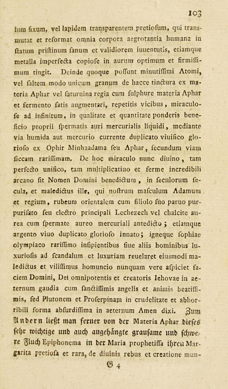 hm fixum, vel lapidcm transparentem pretiofum, qui trans- mutat et reformat omnia corpora aegrotantia luimana in ftatum priftinum fanurn et validiorem iuuentutis, etiamque metalla iraperfefta copiofe in aurum Optimum et firmiffi- mum tingit. Deinde quoque poflfunt minutiflimi Atomi, vel faltem modo unicum granum de liacce tin&ura ex ma- teria Aphar vel faturnina regia cum fulphure materia Aphar et fermento fatis augmentari, repetitis vicibus, miraculo- fe ad infinitum, in qualitate et quantitate ponderis bene- ficio proprii fpermatis auri mercurialis liquidi, mediante via humida aut mercurio currente duplicato viuifico glo- riofo ex Ophir Minhaadama feu Aphar, fecundum viam iiccam rariflimam. De hoc miraculo nunc diuino, tarn perfedo unifico, tarn mujtiplicatiuo et ferme incredibili arcano fit Nomen Domini benedi&um , in feculorum fe- cula, et maledi&us ille, qui noftrum mafculum Adamuni et regium, rubeum orientalem cum filiolo fuo paruo pur- purifato feu eleftro principali Lecbezech vel chalcite au* rea cum fpermate aureo mercuriali antediclo ; etiamque argento viuo duplicato gloriofo innato; igneque fophiae olympiaco rariflimo infipientibus fiue aliis hominibus lu- xuriofis ad feandalum et Juxuriam reuelaret eiusmodi ma- ledi&us et viliflimus homuncio nun quam vere afpiciet fa- ciem Domini, Dei omnipotentis et creatoris Iehovae in ae- ternum gaudia cum fan&iflimis angelis et animis beatilfi- mis, fed Plutonem et Proferpinam in crudelitate et abbor- ribili forma abfurdiflima in aeternum Amen dixi. gum Zubern ließt man ferner bon bei: Materia Aphar biefee fel)t micfytige unb aud) angejjängte graufatne unb fdjme? te glud) Epiphonema ttt bet Maria prophetifla i()reu Mar- garita pretiofa et rara, de diuinis rebus ct creatione mun- © 4