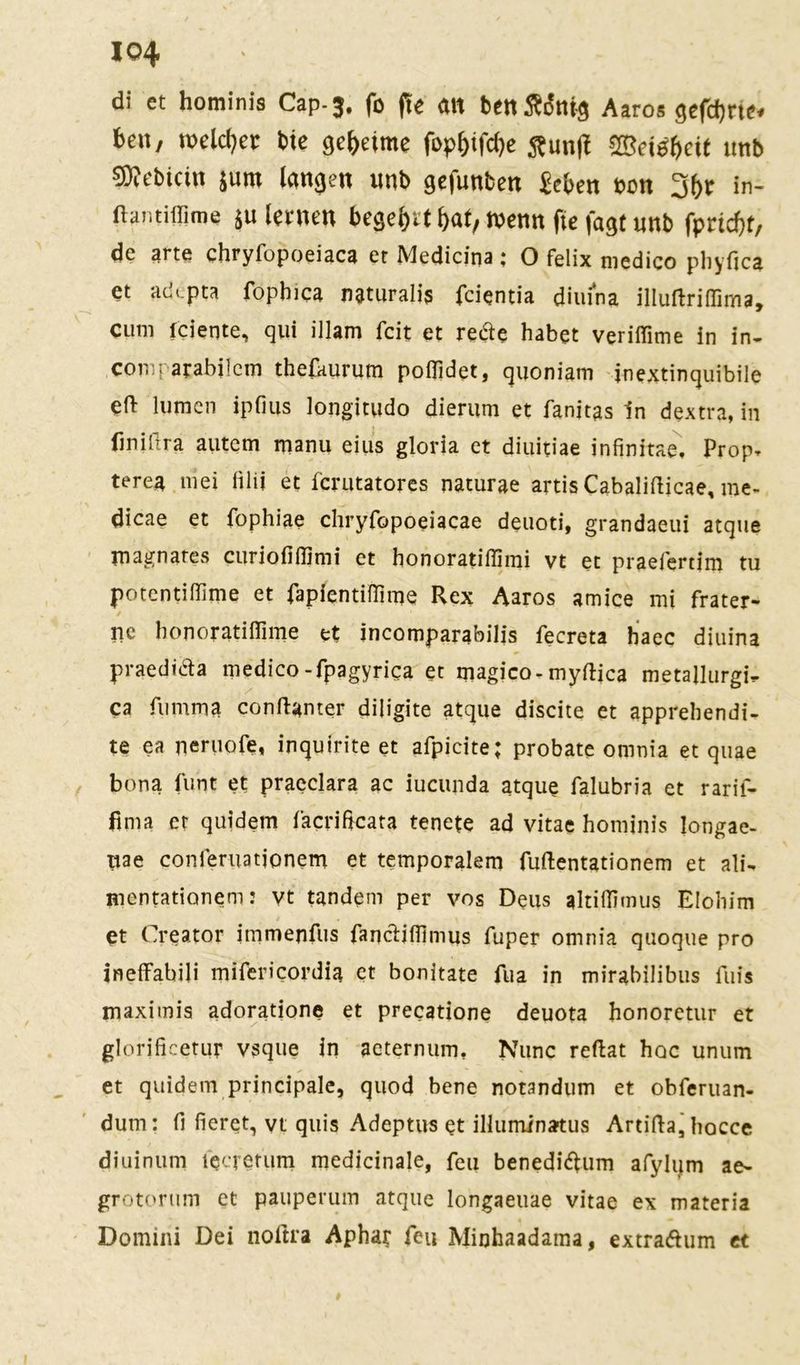 di et hominis Cap-3. fo f!e an benÄ&ttg Aaros gefd)m* ben, meiner bte geheime fopl)tfd)e Äunji «Betrete ttnb €D?cbicin $um langen unb gejunben £eben non 3(>r in- ftantiffime $u lernen begehrt bat, tnenn fte fagt nnb fprtcbt, de arte chryfopoeiaca er Medicina; O felix medico phyfica et adi.pta fopbica naturalis fcientia dimna illuftrißima, cum fciente, qui illam feit et rede habet veriffime in in- coniparabilem thefaurum poßidet, quoniam inextinquibile ef> lumen ipfius longitudo dierum et fanitas ln dextra, in finiftra autem manu eius gloria et diuitiae infinitae. Prop, terea mei iilii et ferutatores naturae artisCabalifticae, me- dicae et fophiae chryfopoeiacae deuoti, grandaeui atque magnares curiofiffimi et honoratiffimi vt et praeferdm tu potentiffime et fapfentiüime Rex Aaros amice mi frater- ne bonoratiflime et incomparabilis fecreta haec diuina praedida medico-fpagyrica et magico-myftica metallurgi- ca fumma conftanter diligite atque discite et apprehendi- te ea neruofe, inquirite et afpicite; probate onmia et quae bona Amt et praeclara ac iucunda atque falubria et rarif- fima er quidem facriftcata tenete ad vitae hominis longae- ttae conleruationem et temporalem fuftentationem et ali- mentationem: vt tandem per vos Deus altiilimus Elohim et Creator irnmejifus fancliffimus fuper omnia quoque pro ineffabili mifericordia et bonitate fua in mirabilibus fuis maximis adoratione et precatione deuota honoretur et glorificetur vsque in aeternum, Nunc reftat hoc unum et quidem principale, quod bene notandum et obferuan- dum: fi fieret, vt quis Adeptus et illuminatus Artifta, hocce diuinum fecrerum medicinale, feu benediftum afylum ae- grotorum et pauperum atque longaeuae vitae ex materia Domini Dei noftra Aphar feu Miohaadama, extratfum et