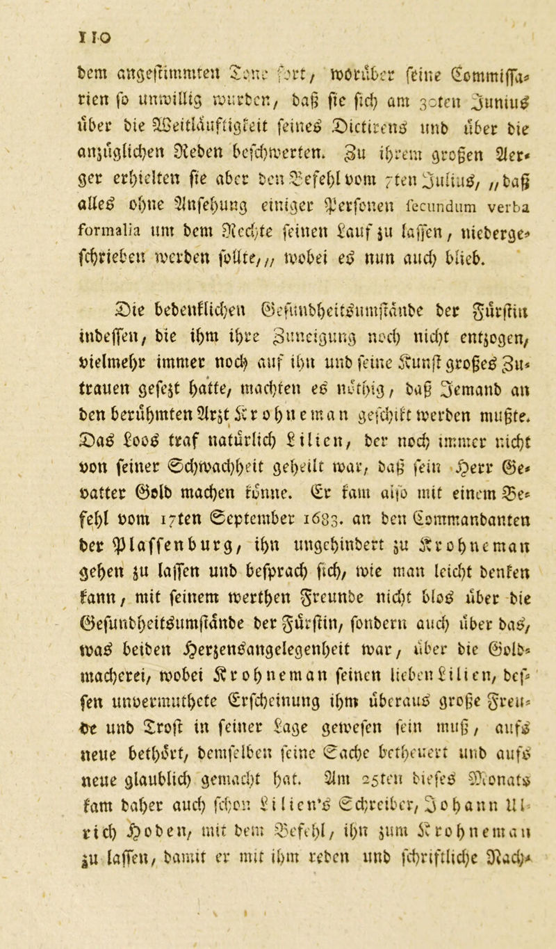 IIO feem angeftimmten Seme fort, worüber feine (Eommiffa* rien fo unwillig wüsten, tag fic fid> am 3oten 3umuS über bie ££eitlduftigteit fetneo SictirenS unb über bie anzuglidjen Dieben befd)Werten. gu ihrem großen 21er* ger erhielten fte aber ben Befehl feorn -tenijuliuS, „baß alles ohne 3Jnfehung einiges $erfonen fecundum verba formalia unt bem Diecfte feinen £auf$u laßen, nteberge* fchriebett werben feilte, „ wobei eS nun and) blieb. Sie bebenflid}eu ©efimbheitSmujtanbe ber gurßitt inbejfen, bie ihm ü)re guneigung noch nid)t endogen, vielmehr immer noch auf ihn unb feine 3vunft großem gu* trauen gefegt f)atte; machten es nJtßig, baß 3emanb an feen beruheten üirät Sc r o h »e ma n gefehlt werben mußte. SaS EooS traf natürlich Eilten, ber noch immer nicht fcon feiner 0d)Wad)hett geheilt war, baß fein Herr @e* oatter ©olb machen tun ne. (Er laut aifo mit einem 23e* fehl eom i;ten September 1683. an ben (Eommanbanten feer ^piaffenburg, ihn ungehinbert zu Ärohneman gehen $u lajTcn unb befprach ftch, wie man leidet benfen fann, mit feinem werthen greunbe ntd)t MoS über bie ©efunbheitSumftanbe ber gurßtn, fonberu auch über baS, waS betben Herzensangelegenheit war, über bie ©olb* macherei, wobei ^rohneman feinen lieben Eilien, bef fett unoermuthete (Erfcheinung ihm überaus große greu* fet unb Ztofi in feiner Eage gewefen fein muß, aufs neue bethort, feemfelben feine Sache betheuert unb aufS neue glaublid) gemadjt hat. 3lnt asten biefeS SÜconats fam baher and) fdjon Eiltctrs Schreiber, Johann Ul steh Hoben, mit bem $efd)l, il>n zum Srohneman |U laffeu, bau nt er mit ihm reben unb fchriftlidjc Diad;*