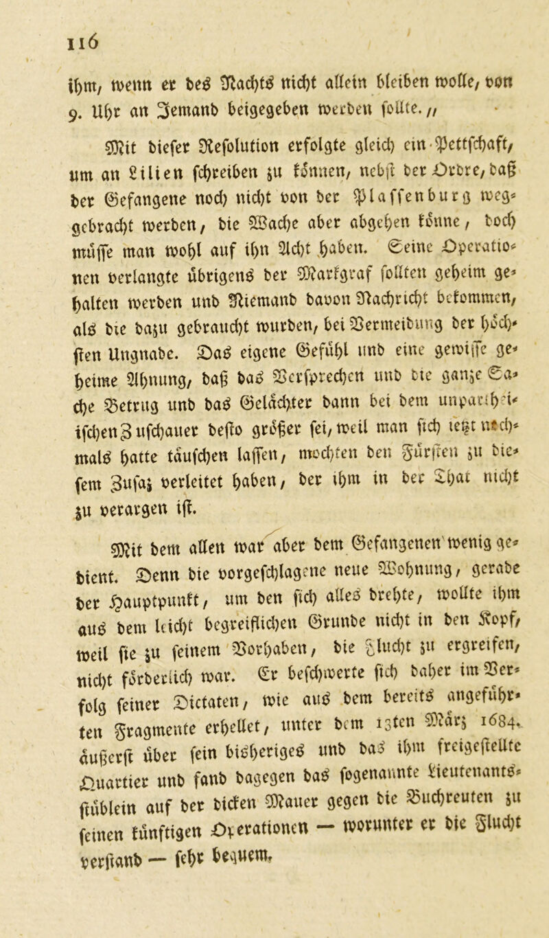 IIÖ H)tn, wenn et beS 3tad)fS nidjt allein bleiben wolle, ton 9. Uhr an 3emanb beigegeben werben follte. „ sgjit biefer Dtefolution erfolgte gieid) cm fPettfcgaft, um an Stlien fd)teiben jit tonnen, nebft ber £>tbre, tag bet ©efangene nod) nid>t ton bet klaffen bürg weg* gebradjt werben, bie SBad)e aber abgeben tonne, todj müffe man wogl auf i()ti 3td)t haben. eeinc pperatio. nen »erlangte übrigens bet ®atfgtaf follten geheim ge» halten werben unb üßiemanb bauen Sltaehricht befommen, alb bie bajit gebraust würben, bet SBermeibuiig bet t>ed>* jten Ungnabe. 2)aS eigene ©efügl unb eine gemijfe ge- beulte Slhnung, bag baS Scrfpredjcn unb bie ganje ®a* d)e betrug unb baS ©eladgter bann bei bent unparih'i. ifdjen3 ttflauer befto gtüger fei, weil man ftd> tetjt ntd)» malS hatte taufd)en (affen, mochten beit Surften jit bie» fern 3ufai oerleitet haben, bet ihm in bet Sljat mdjt ju »etatgen iff. ®it bent alten war aber bem ©efangenen wenig ge» bient. Senn bie »orgefdgagene neue SBohnung, gerate ber £auptpunft, um ben ftd) alles bte!>te, wollte ihm aub bem leicht begreiflichen ©runbe nicht in ben Sopf, weil fte »u feinem Vorhaben, bie gludjt 51t ergreifen, nid)t forbetiicl) war. €r befd)werte ftd) baher im 23er» folg feiner Sicfaten, wie auS bem bereits angefüht« ten Sragmente erhellet, unter bem tgten SSarj 1684, augerft übet fein bisheriges unb bas il>m freigeftellte Quartier unb fanb bagegen baS fogenannte Lieutenants» ftüblein auf ber biefen 3)lauer gegen bie S5ucf)teutcn 51t feinen fünftigen £>rerafionen — worunter er bie glud)t terftanb — feige beguent.
