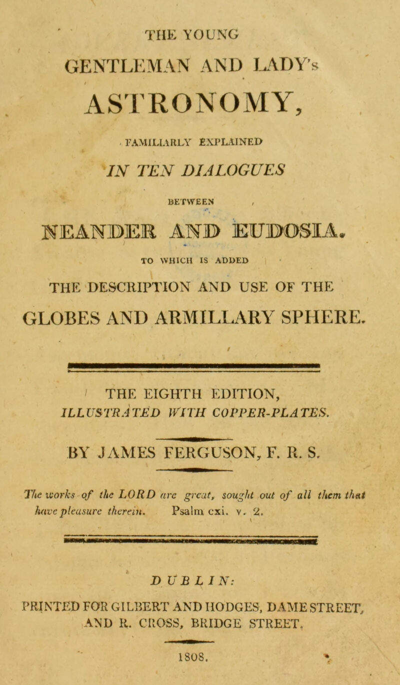 TIIK YOUNG GENTLllMAN AND G\DY’s ASTRONOMY, . FAMILIARLY 2XPL.11NED IN TEN DIALOGUES BETWEEN NEANBEE ANB EUBOSIA. TO WHICH IS ADDED \ THE DESCRIPTION AND USE OF THE GLOBES AND ARMILLARY SPHERE. THE EIGHTH EDITION, ILLUSTRATED WITH COPPER-PLATES. BY JAMES FEIKIUSON, F. R. S. ' Tfte ivorks - of the LORD arc great, sought out of all them that have pleasure therein. Psalm cxi. y. 2. DUBLIN: PRINTED FOR GILBERT AND HODGES, DAME STREET, ,AND H. CROSS, BRIDGE STREET, 1808. % If