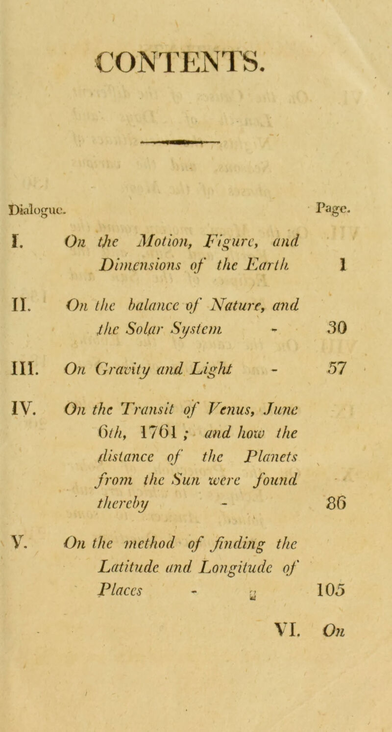 CONTENTS. Dialoguc- I. On the Motion, Figure, and Dimensions of the F.artk II. On the balance of Nature, and > ihe Solar System III. On Gravity and Light IV. On the Transit of Vejiiis, >Ju7W inh, 1761 and how the distance of the Planets from the Sun were found thereby \ j V^. On the method of finding the Latitude and Longitude of Places - rj ■ Page. 1 30 57 t \ 36 105 On VI.