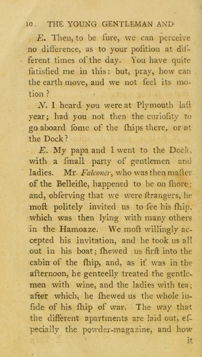 E. Then, to be fure, we can perceive no difference, as to your polition at dif- ferent times of the day. You have quite fatislied me in this: but, pray, how can the earth move, and we not feel its mo- tion ? ■ • ' N» I heard you were at Plymouth laff; year; had you not then the curioffty to go aboard fbme of the fhips there, or at the Dock? E. My papa and' I went to the Dock, with a fmall party of gentlemen and ladies. Mr. Falconer^ wdio was then mafter of the Belleifle, happened to be on fnore; and, obferving that we were ffrangers, he moft politely invited us to fee his fhip, which was then lying with many others in the Hamoaze. We moft willingly ac- cepted his invitation, and he took us all out in his boat; fhewed us firfl into the I cabin’of the fhip, and, as if was in the afternoon, he genteelly treated the gentle- men with wine, and the ladies with tea ; after which, he fhewed us the whole iu- ftde of his fhip of war. The way that the different apartments are laid out, eft pecially the powder-magazine, and how '  ' it