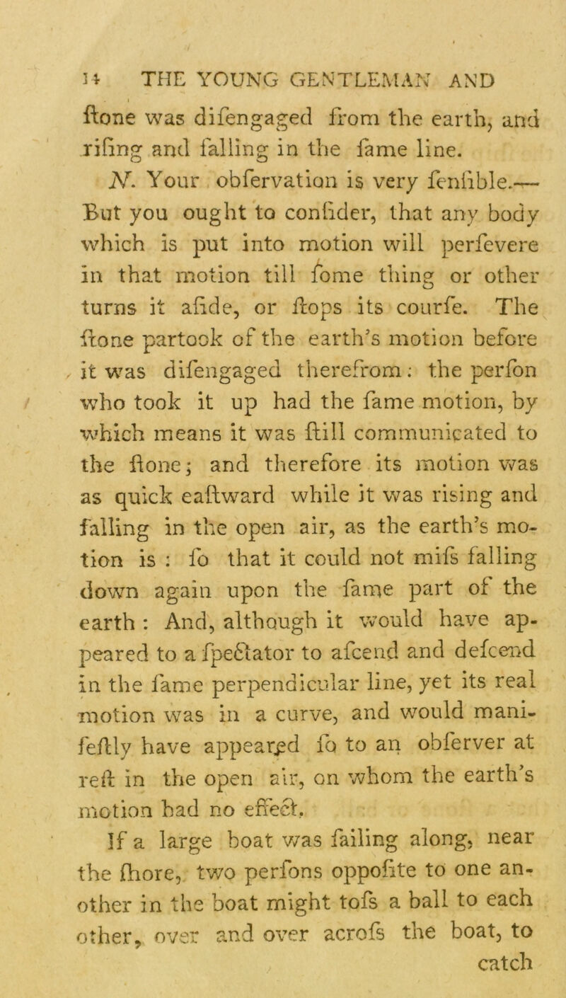 I ftone was difengaged from the earth, and rifing and falling in the lame line. N. Your . obfervation is very feniible.— But you ought to conlider, that any body which is put into motion will perfevere in that motion till fome thing or other turns it afide, or Hops its courfe. The Hone partook of the earth’s motion before it was difengaged therefrom: the perfbn who took it up had the fame motion, by which means it was Hill communicated to the Hoiici and therefore its motion was as quick eailward while it was rising and falling in the open air, as the earth’s mo- tion is : fo that it could not mifs falling down again upon the fame part of the earth : And, although it would have ap- peared to a fpe^iator to afcend and defcend in the fame perpendicular line, yet its real motion was in a curve, and would mani- feflly have appeared fo to an obferver at red in the open air, on whom the earth’s motion had no effect. If a large boat v/as failing along, near the fhore, two perfons oppofite to one an- other in the boat might tofs a ball to each other, over and over acrofs the boat, to catch