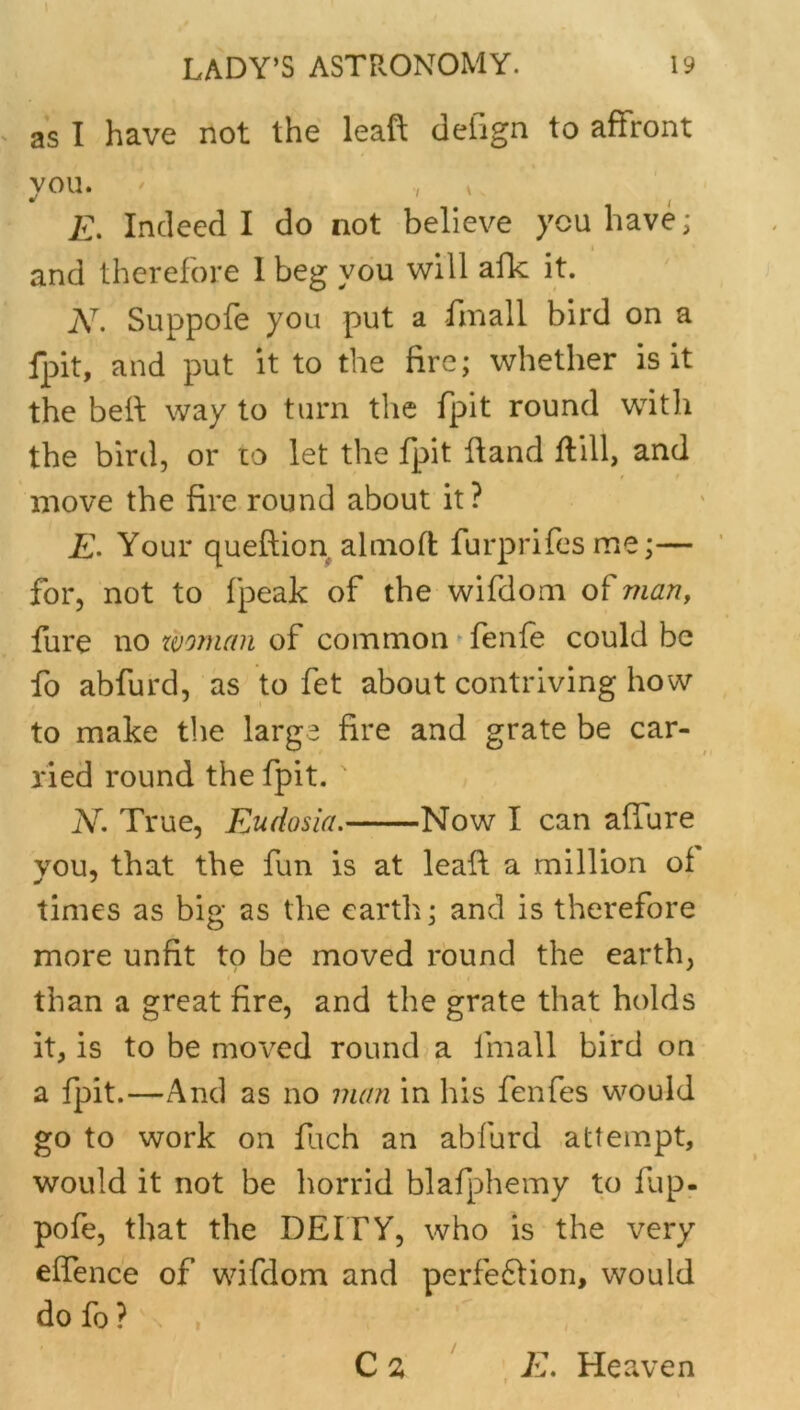 as I have not the leaft defign to affront you. ' , » E, Indeed I do not believe you have; and therefore 1 beg you will allc it. N, Suppofe you put a fmall bird on a fpit, and put it to the fire; whether is it the bed: way to turn the fpit round with the bird, or to let the fpit Hand flill, and move the fire round about it? Your queftion ahnoft furprifesme;— for, not to fpeak of the wifdoni of man, fure no zvornan of common ” fenfe could be fo abfurd, as to fet about contriving how to make the large fire and grate be car- ried round the fpit. ' N, True, Eudosia. Now I can affure you, that the fun is at lead: a million of times as big as the earth; and is therefore more unfit to be moved round the earth, than a great fire, and the grate that holds it, is to be moved round? a fmall bird on a fpit.—And as no man in his fenfes would go to work on fuch an abfurd attempt, would it not be horrid blafphemy to fup- pofe, that the DEITY, who is the very effence of wifdom and perfe61ion, would do fo ? E. Heaven