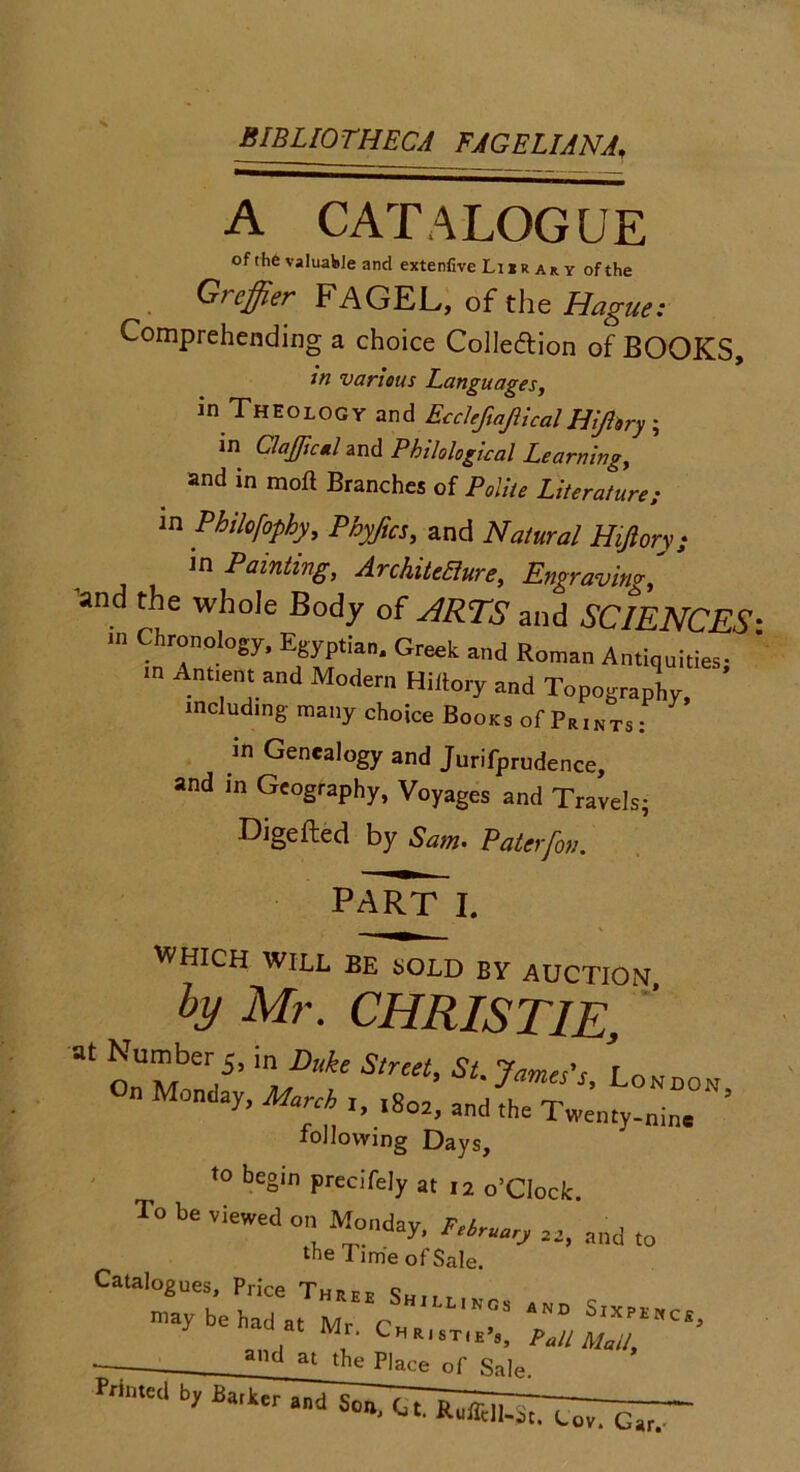 BIBLIOTHECA FAGELIANA♦ A CATALOGUE of the valuable and extenfive Li i r a*. y of the G> effier I* AGEJL, of the Hague: Comprehending a choice Collection of BOOKS, in various Languages, in Theology and EcclefiajllcalHi/lory \ in ClaJJicH and Philological Learning, and in moft Branches of Polite Literature; m Philofophy, Phyftcs, and Natural Htjlorv; in Painting, ArchiteRure, Engraving •and the whole Body of ARTS and SCIENCES- n, Chronology, Egyptian. Greek and Roman Antiquities; ' m Annent and Modem Hiiiory and Topography, including many choice Books of Prints : in Genealogy and Jurifprudence, and in Geography, Voyages and Travels- Digefted by Sam. Paler/on. part I. WHICH WILL BE SOLD BY AUCTION, ty Mr. CHRISTIE, 3t OnMond5’ 'aMD\e S‘mt’ SL7a™'!’ London, Monday, March r, ,8o2, and the Twenty-nin. following Days, to begin precifely at 12 o’Clock. To be viewed on Monday, Ftlruary 22> a„d (o the lime of Sale. Catalogues, Price Three Sh.,, —ad at Mr ■ and at the Place of Sale.