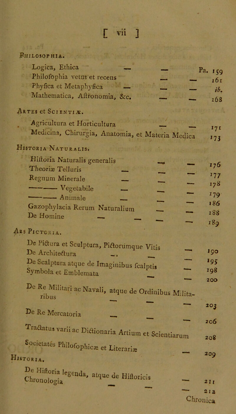 Philosophia. Logica, Ethica — __ pa< Philolbphia vetus et recens __ Phyfica et Metaphyfica __ Mathematica, Aftronomia, &c. «__ l68 ARTES et SciENTIiE. Agricultura et Horticultura Medicina, Chirurgia, Anatomia, et Materia Medica Historia Naturalis. Diftoria Naturalis generalis , Theorias Telluris __ Regnum Minerale ■ Vegetabile _ Animale Gazophylacia Rerum Naturalium . De Homine . , AiS PlCTORIA. De Piftura et Sculptura, Piftoriimque Vitis De Arch iteft ura _, ___ De Scalptura atque de Imaginibus fcalptis Symbola et Emblemata ^ DC Rrib^silitari aC NaVaIi> atqUG de °rdinibus Milita- te Re Mercatoria __ Traftatus varii ac DMionaria Ar,i„ra et Scientiarum Spa elates Philofophlca: et Literarias _ Historia. Chr^oi°JgiaIeSendB' atqUC de Hiltoricis *7i *7 3 176 177 178 *79 186 188 189 190 198 200 203 206 208 209 — 211 — 2 ia Chronica