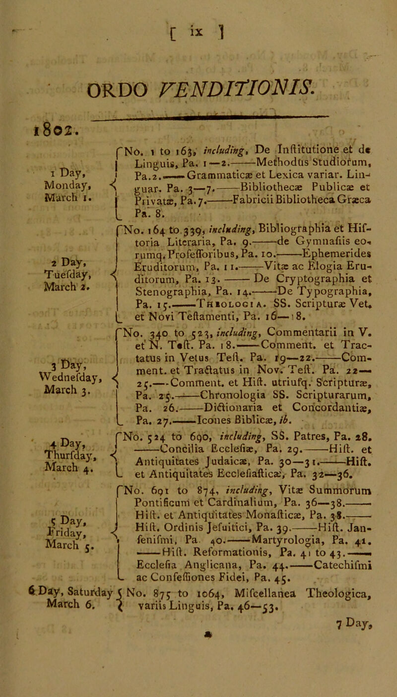 ORDO FENDITIONIS. l802. 1 Day, Monday, March 1. fNo. 1 to 163, including, De Inftitutione et dc ■ T • * II /-v 4* h /% H /in C' f n 1 n f41, w-. Pa, 1 —2 L MetihodUs Studiorum, Grammaticae et Lexica variar. Lin-' 3—7. Bibliothecae Publicae et -Fabricii Bibliotheca Grseca 2 Day, Tuefday, March 2. < 3 Bay; Wednesday, March 3. 4 Day, Thurfday, March 4. < Linguis Pa.2.—— guar. Pa Private, Pa. 7 Pa. 8. 'No. 164 to 339, including, Bibliographia et Hif- toria Litcraria, Pa. 9. de Gymnaliis eo-« r umq,- Pro feffo rib u s, Pa. 10. Ephemerides Eruditorum, Pa. 11. Vita: ac Klogia Eru- ditorum. Pa. 13- De Cryptographia et Stenographia, Pa. 14.——De Typographia, Pa. 1 j.——Thiologi a. SS. Scripturae Vet. et Novi Teftamenti, Pa. 16—’8. No. 340 to Including, Commentarii in V. et N. T«ft. Pa. 1 8.——Comment, et Trac- tatus in Vetus Tell. Pa. -22. Com- ment, et Tradatus in Nov. Teft. Pa. 22— 25.—Comment, et Hift. utriufq. Scriptura:, Pa. 25. Chronologia SS. Scripturarum, Pa. 26. Didionaria et Concordantias, Pa. 27. leones Biblicae, ib. (No. 524 to 690, including, SS. Patres, Fa. 18. j Concilia Ecclefiae, Pa. 29. Hift. et \ Antiquitates Judaicae, Pa. 30—31. Hift. L et Antiquitates Ecclefiaftica:,' Pa. 32—36. No. 691 to 874, including, Vitze Summorutn Pontificum et Cardinalium, Pa. 36—38. Hilt, et Antiquitates Monafticae, Pa. 38. ■ ) Hift. Ordinis Jefuitici, Pa. 39. Hift. Jan- - fenifmi, Pa 40. Martyrologia, Pa. 41. -— Hift. Reformationis, Pa. 41 to 43. -■ — Ecclefia Anglicana, Pa. 44. Catechifmi ac Confefliones Fidei, Pa. 45. 6 Day, Saturday ( No. 875 to 1064, Mifcellanea Theologica, March 6. ( variis Linguis, Pa. 46—>53, 7 D»y, < q Day, x* riday, March 5.