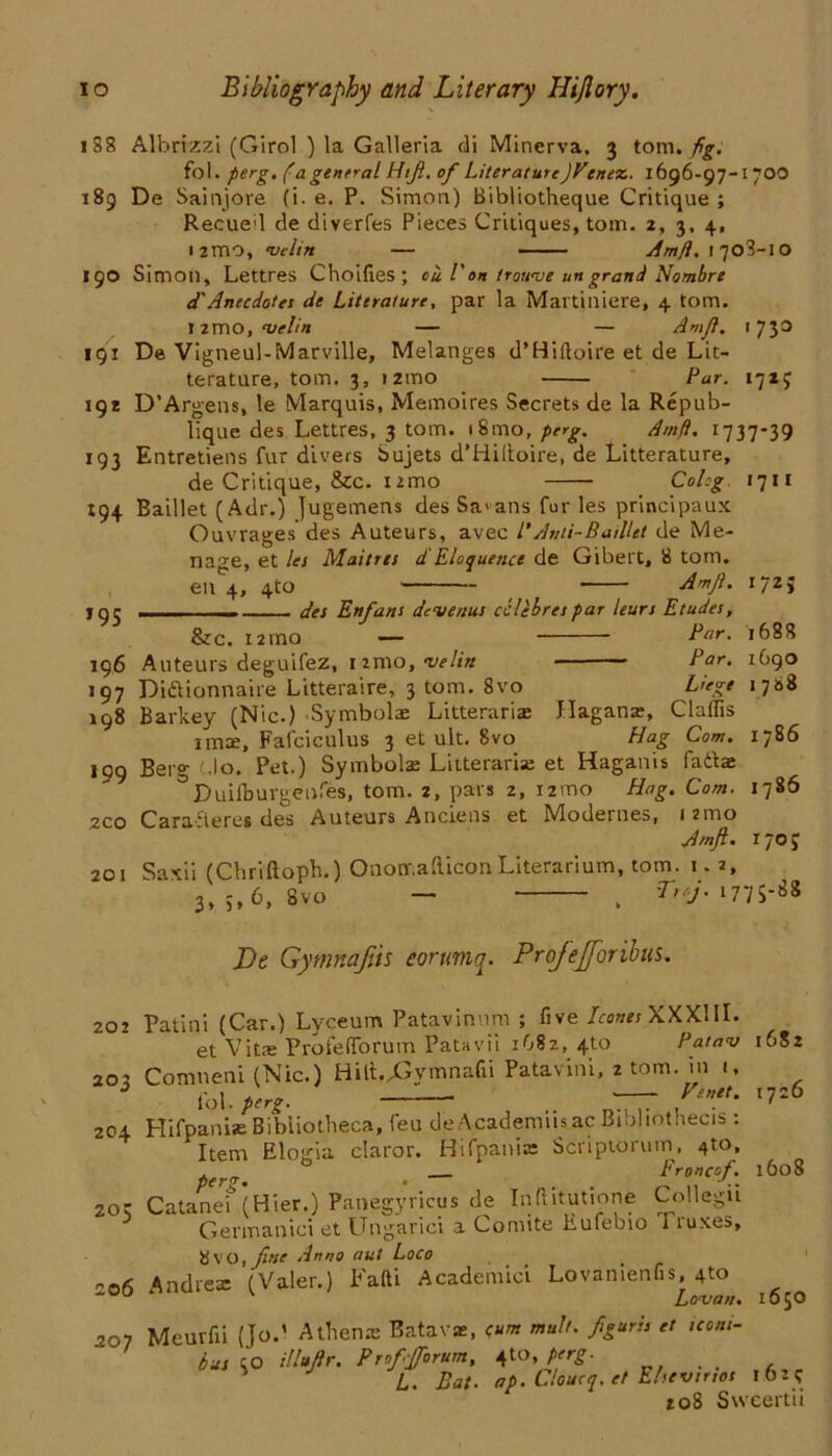 1S8 Albrizzi (Gird ) la Galleria di Minerva. 3 tom. fig. fol. perg. (a general Htft. of Literature)Vene%. 1696-97-1700 189 De Sainjore (i. e. P. Simon) Bibliotheque Critique ; Recueil de diverfes Pieces Critiques, tom. 2, 3, 4, i2mo, •vdin — Amfi. 1708-10 190 Simon, Lettres Choifies; ou l'on trouve ungrand Nombre d'Anecdotes de Literature, par la Martiniere, 4 tom. J2mo, {velin — — Amft. 1730 191 De Vigneul-Marville, Melanges d’Hiftoire et de Lit- terature, tom. 3, i2ino Par. 1727 192 D’Argens, le Marquis, Memoires Secrets de la Repub- lique des Lettres, 3 tom. i8mo, perg. Amft. 1737-39 193 Entretiens fur divers bujets d’Hiltoire, de Litterature, de Critique, &c. nmo Cohg. 1711 194 Baillet (Adr.) Jugemens des Sa> ans fur les principaux Ouvrages des Auteurs, avec /'Anti-Baillet de Me- nage, et les Maitres d Eloquence de Gibert, 8 tom. en 4, 4to Amft. i/2> jqj des Enfant devenus eclehrespar leurs Etudes, &rc. 12 mo — Par. 1688 196 Auteurs deguifez, nmo, velin Par. 1690 197 Didionnaire Litteraire, 3 tom. 8vo Liege 1788 198 Barkey (Nic.) Symbols Litterarias Hagans, Claflis imx, Fafciculus 3 et ult. 8vo Hag Com. 1786 199 Berg Mo. Pet.) Symbolae Litteraria; et Haganis fadae ^Duifburgenfes, tom. 2, pars 2, i2mo Hag. Com. 1786 2C0 Caraderes des Auteurs Ancieiis et VIodernes, 12mo Amft. 1705 201 Saxii (Chriftoph.) Ononr.afticonLiterarium, tom. 1. 2, 3,5,6, Svo — , Trf. 1775-88 De Gymnafiis eorumq. Profejforibns. 2or Patini (Car.) Lvceum Patavinum ; five leones XXXIII. et Vita: Profedorum Patavii 1682, 4to Pat am 1682 203 Comneni (Nic.) Hilt.^ymnafii Patavini, z tom. in 1, fol. perg. ~ 1 ' l7Z 204 Hifpanise Bibliotheca, feu de AcademusacBtbliothecis : Item Elogia claror. Hifpania: Scriptorum, 4to, Froncof. 1608 201 Catanei (Hier.) Panegyricus de Inftitutione Collegu Germanici et Ungarici a Comite Eufebio 1 ruxes, 8VO, fuse Anno aut Loco nod Andrea: (Valer.) Fafti Academic! Lovanienfis 4to ■ Lo<van. 1650 201 Mcurfii (Jo/ Athena: Batavae, (um mult, ftguris et iconi- ' bus to illuftr. Prof forum, perg. S J L. Bat. ap. Cloucq. et Elsevinos l6z? 108 Svveertii