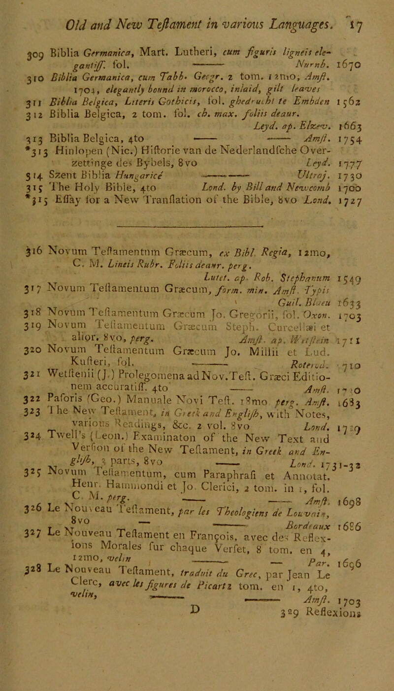 309 Biblia Germamca, Mart. Lutheri, cum figurls ligneis ele- gant iff. fol. Numb. 1670 310 Biblia Germanica, cum Tabb• Gecgr. z tom. I ?.mo, Amfi. 1704, elegantly bound m morocco, inlaid, gilt leaves 311 Biblia Belgica, Literii Gotbicis, I'ol. ghedrucbt te Embden I 562 312 Biblia Belgica, 2 tom. fol. ch. max. folds deaur. Leyd. op. Elzev. 1663 313 Biblia Belgica, 4to Amfi. 1754 *313 Hinlopen (Nic.) Hiftorie van de Mederlandfche Over- zettmge de:* Bybels, 8vo leyd. 5777 314 Szent Biblia Hungarice * Ultraj. 1730 315 The Holy Bible, 4to Land, by Bill and Newcomb 1700 *315 Efl'ay for a New Tranflation ot’ the Bible, tsvo Lond. 1727 316 Novum Teftamentnm Grrecum, ex Bibl Regia, nmo, C. M. Lineis Ruhr. Foliis deanr. perg. Lutet. ap■ Rob. Stephannm 1549 317 Novum Teftamentum Gracum, form. min. Amfi. Typis 1 Guil. Btaeu 1633 318 Novum 1 cftamentum Gra:cum To. Greg'orii, fol. Oxon. i-03 319 Novum 1 eflamentum Grscum Steph. Curcellai et alior. 8vo, perg. Amfi- ap. Wttflein 17:1 320 Novum Teflamentum Graecum Jo. Miilii et Lud. Kufieri, fol. Roteiod. ■ 710 321 Wetftenii (J.) ProlegomenaadNov.Teft. G rajci Editio- 1 *» o 16S3 ‘7 9 nem accuratifT. 410 Amfi. 322 Paforis Geo.) Manuale Novi Ted. i8mo perg. Amfi. 323 1 he Neyv Teflament,, in G/etkand Englijh, with Notes, various Readings, &c. 2 vol. 8vo Lond. 324 Twell’s {Leon.) F.xaminaton of the New Text and Verfion of the New Teflament, in Greek and En- g!jb,J pans, 8vo Lond. 173,-33 327 Nov urn f eflamentum, cum Paraphrafi et Annotat, Hem . Hammondi et }o Clerici, 2 tom. in r, fol. , . C. M. perg. Ama 326 Le Nouveau Leflament, par les Tbeologiens de Louvain, T XT V° m „ Bordeaux t6S6 327 Le Nouveau Teflament en Fran5ois. avec des Reflex- ions Morales fur chaque Verfet, 8 tom. en 4 nmo, W/» pff g g 328 Le Nouveau Teflament, traduit du Grec, par Jean Le 9 ,.rc» avec les figures de Picartz tom. en 1, 4to, *velm, --- T n Amfi. 1 703 L> 329 Reflexions 1698