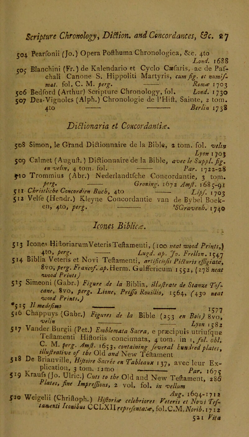 coi Pearfonii (Jo.) Opera Poftbuma Chronologica, &e. 4to Land. 16S8 50J Blanchini (Fr.) de Kalendario et Cyclo Caefaris, ae de Paf- ehali Canone S. Hippoiiti Martyris, cum fig. »t nnmif. mat. fol. C. M. perg. Remo: 1703 506 Bedford (Arthur) Scripture Chronology, fol. Land. 1730 507 Des-Vignoles (Alph.) Chronologie de l’Hift. Sainte, z tom. 4to Berlin 1738 Diftionaria et Coneordantie. 508 Simon, le Girand Didlionnaire de la Bible, 2 tom. fol. •vehn Lyon j 703 509 Calmet (Auguft.) Diflionnaire de la Bible, a<vecle Suppl. fig. tn njelin, 4 tom. fol. Par. 1722-28 f-io Trommius (Abr.) Nederlandtfche Coneordantie, 3 topi. PfrS• Groning. 1672 Amfi. 1685-91 511 Christlicbe Concordien Buck, 4to Lipf. 1703 512 Velfe (Hendr.) Kleyne Coneordantie van de Bybel Boek- en, 4to, perg. ’SGravenb. 1740 leones Biblicre. 513 leones HiftoriarumVeterisTeftamenti, (100 neat -wood Prints,) 4to» PerS’ “ Lugd. ap. Jo. Frellon. 1547 514 Biblia Veteris et No vi Teftamenti, artijiciofis Piauris effigiata, 8vo, perg. Francof. ap. Herm. Gulffericum 1 ccz, (278 neat •wood Prints ) 5*5 Simeoni (Gabr.) Figure de la Biblia, illufirate de S/anze Tof- cane, 8vo, perg. Liane, Prejfio Rouillio, 1564, ^430 neat •wood Prints.) •515 11 medeftmo 516 Chappuys (Gabr.) Figures de la Bible (253 Boh) 8vo, v T‘l ■■ „ Ly°n '582 517 Vander Burgu (Pet.) Emblemata Sacra, e praecipuis utriufque ieftarr.enti Hiftoriis concinnata, 4 tom. in fol. obi. .... PerS- dmfi. 1633, containing federal hundred plates, 0 n llluRra{triJe °f the Old and New Teftament 51 e riauville, Hijtoire Sacree en Tableaux j 37, avec leur Ex- plication, 3 tom. 12 mo par ,5,- 519 kraufs (jo. Ulric ) Cuts to the Old and New Teftament, 286 rlates, fine Imprejfions, z vol. fol. in •vellum 520 Weigel 11 (Chnftoph.) Hiftoria celebriores Vetens et nXi Tef- tasuenti Iconibus CCLXIIreprefentatt, foX.C.M.Norib.iy iz 521 Fit a