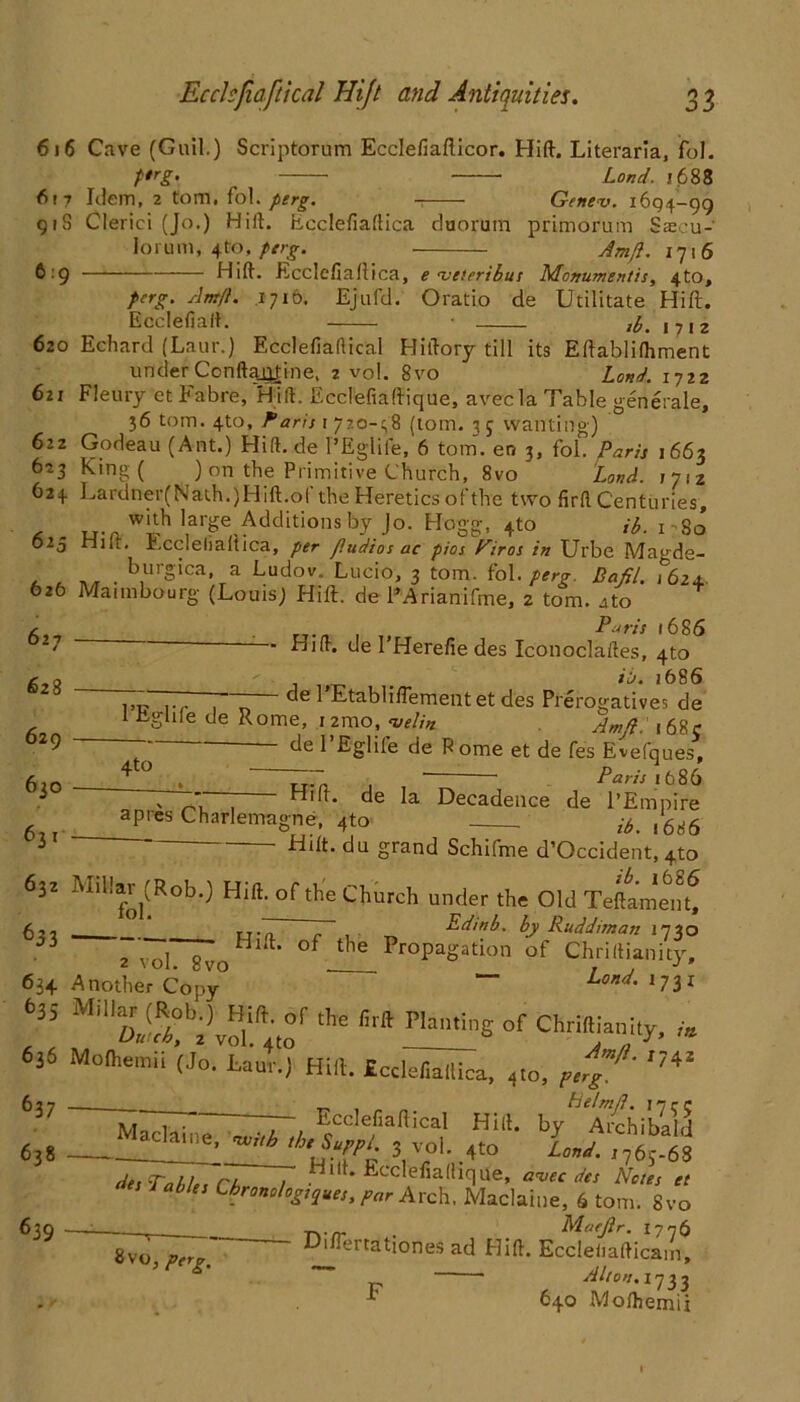 6)6 Cave (Guil.) Scriptorum Ecclefiafticor. Hift. Literaria, fol 617 Idem, 2 tom. fol. perg. Genev. 1694-99 91S Clerici (Jo.) Hift. Ecclefiaftica duorum primorum Saecu-' lorum, 4to, perg. Am/}. 1716 6 9 Hift. Ecclefiaftica, e rveteribus Monumentis, 4to, perg. Am/i. 1716. Ejufd. Oratio de Utilitate Hift. Ecclefiaft. tp. , 712 620 Echard (Laur.) Ecclefiaftical Hiftory till its Eftablilhment under Conftaii|ine, 2 vol. 8vo Loud. 1722 621 Fleury et Fabre, Hift. Ecclefiaftique, avecla Table generate, j6 tom. 4to, Farrs 1 7?.o-^8 (tom. 3 j wanting) 622 Godeau (Ant.) Hift.de l’EgIife,'6 tom. en 3, fol. Paris 1663 623 King ( ) on the Primitive Church, 8vo Land, ijiz 624. Lardner(Naih.)Hift.ol the Heretics of the two firft Centuries, * u-,2Wih la'?e Additions by Jo- Hogg. 4-to ii. 1 - So 625 Hilt, Fccleliallica, per fludios ac pios Firos in Urbe Magde- , _ _ . burolca» a budov. Lucio, 3 tom. fol. perg. Dafit. ?6z4. 626 Maimbourg (Louis) Hift. de PArianifme, 2 tom. ato U-/1 ,, Paris 1686 — Hift. del Herefie des Iconoclaftes, 4to its. 1686 — de l’Etabliflementet des Prerogatives de 1 Eglile de Rome, i2mo, velin Am/}. 168? ~ de I’Eglife de Rome et de fes Evefques, 4t0 Paris \ 686 62 628 629 630 63 t v ■ . ^ift. de Decadence de l’Empire apres Charlemagne, 4to itt% /6ti6 Hift. du grand Schifme d’Occident, 4to ib. 16 86 632 luil!ar^(Rob.) Hift. of the Church under the Old Teftament, 621 rr-T ~ , Ed/nb. by Ruddisnan 1730 2vol~0Hl t‘ °f 116 ProPaSatioa of Chriftianity, 634 Another Copy0 * “ Land. i7ii 635 ‘he “ Chriftianily, „ ■* •• * * Am/} r742 636 Moftiemii (Jo. Laur.) Hift. £ccle<iallica. <t0> e,rS 637 M~i~ 7~ rcclefiallicai Hill. by^Archibald M,clille- «** 'h'/gP‘- 3 vol. 4to Lw ,765.68 Hift. Ecclefiaftique, a<vec des Nctes et 638 des Tallin r/> 1 ^icnauique, avec des Notes et ties Sables Chronologies, gar A rch. Maclaine, 6 tom. 8vo 63Q : . Mafflr. 1776 — Difiertdtjones ad Hift. Eccleliafticam, Alton. 1733 1 640 Mo/hemii