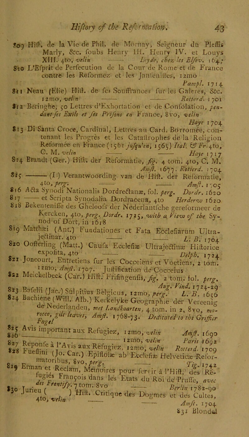 To) Hill. cle la Vie cle Phil, de Mornay, Seigneur du Pleffis Marly, &:c. foubs Henry lli. Henry IV. et Louys XIII. 4to, njtlin Leyde, chez les Elfev. i 64. ; 810 L’Efprit de Perfecution cle la Cour de Rome et dfe France contre les Reformer et les Jnnleniiies, nmo Fampl. 1714 811 Neau (Elie) Hill, de fes Souffranees fur les Galeres, &c. i2mo, w/f» Rotterd. 1701 8(2 Beringhe, >0 Lettres d’Exhortation et cle Confolation, pen- dant fes Exits et fes Prifons en P rance, 8vo, velin Haye 1 704 813 Di Santa Croce, Cardinal, Lettres an Card. Borromee, con- tenant les Progres et les Catallrophes de la Religion Reformee en France (1561 jufquen, 1565) iW. &Fr.y to, C. M. •ve/in • Haye 1717 Si4 Brandt (Got.) Hill, der Reformatie, fig. 4 tom. 410, C. M. Amfi. 1677. Rotterd. 1704 Si? (I ) Verantwoording van de Hill, der Reformatie, fo,perg. ' Amf. 1705 * * 6 Acta Synodi Nationalis Dordredlanas, fol. perg. Dor dr. 162.0 et Scripta Synodalia Dordracena, 4to Herder1620 8(8 Bekentenifle des Ghelools der Nederlantfche gereformeer de Keicken, 4to, perg. Dordr. 1725, with a Fieuo of the Sy- nod of Dort, in 1618 819 Matthsi (Ant.) b undationes et Fata Ecclefiarum Ultra- q o Je?illar‘4to L.B. 1704 820 Oofterlmg (Matt.) Caufa Ecclefi* UltrajeflStite Hiftorice expofita, 4to ——- Delph. 1724 21 Joneourt, Entretiens fur les Cocceiens' et Voetiens, 2 tom. 0 . (zmo, Amftti’joj. Jullification de Cocceius 822 Meichelbeck (Car.) Hilt: Frifmgenfis, fig. 2 tom. lol. perg. I]3. ?3¥.!1 Sulpitius Belgicus, i2mo, perg. L. B. *6*6 8 4 Bachiene (Will. Alb.) Kerkelyke Geographic der Vereenig e Nederlatjden, met Landkaarten, 4 tom. in 2, 8vo, mo- TFagtl eCrVeS’ ‘ 76y_73* Dedicated to the Gnffier sib Avis inl’°rtant aux Refugiez, ismo, «/;» A«J>. ib9o c__ n_ r \ 1, . 1   12mo, nelin Paris 1602 828 Fueflird ^ T A^iSaux Re%iez, lamo, welin Rotterd. (709 J (Jo-Cai.) Epiilolas ab Ecclefia; Helvetica: Relor- Mttoribus, 8vo,^r>. . cr/V 9 T,,y Rf‘™. Mcmulre, pour lervir a 1'Hilt. dS M- Fran9ols dans le's Etats du Roi cle‘ Pruflb, avec «, T .des front fp. 7tom.8vo ArV* 1782-00 3 Jun a“,i > '“»• Critique ties' Dogmes « d« 4 to, velm . . Am ft. 1704 83: Blondal