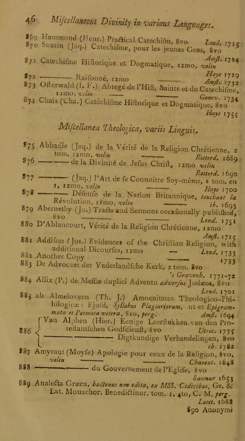 ff>9 Hammond (Henr.) Praftical Catechifm, 8vo Land mr 870 Saunn (Jaq.) Catechifme, pour les jeunes Gens, 8vo 75 S/i Catechifme Hiflorique et Dogmatique, iztno, nftUn' S72 Raifonne, i2mo Haye 1729 Am/}. 1732 573 Oiterwald (I. F.) Abrege de I'Hift. SainteetduCaSchifme* 12 mo, ’vttin . P * 574 Chais (Cha.) Catechifme Hiflorique et Dogmatiqum Svo73^ Haye 1755 Mifcdlanea Ihtologica, variis Linguis, 8;s Abbadie (Jaq.) de la Verite de la Religion Chretienne, 2 tom. 1zmo^yelm _ Rotterd. i68q 876 de la Divuute de Jefus Chrifl, 12150 njtlin ® . 1 , Rotterd. 1600 * * Uac30 Art de fe Connoitre Soy-mcrme, 2 tom# en • » izmo, ‘velin 77 878 Dejenfe de la Nation Britannique, touckant la Revolution, i8mo, velin — ^ 1602 879 Abernethy (Jo.) Tradis and Sermons occafionally publilhed, 880 D’Ablancourt, Verite de la Religion Chretienne,^mo*?5‘ 881 Addifon (Jos.) Evidences of the Chriftian Relight* with 882 Anothde?Conpy DlCOUrfe^2mo *«'• J733 883 De Advocaet der Vaderlandfche Kerk, 2 tom. 8vo 1733 00 a 11. ’s Grauenh. 1771-72 + ix (1 .) de Meiliae uuplici Adventu aduerjus Judseos, 8vo 00 1 ,, , Lond. 1701 ab Almeloveen (Th. J.) Amoenitates Theologico-Phi- lologiae : Ejufd. Syllabus Plagiariorum, ut et Epigram- motaK ** Poemaia vetera^MO, perg. Amft. 169+ 886 4 r-r . • ' *10 • Jt Van Alphen (Hier.) Eenige Leerflukken van den Pro- / teflantfchen Godfdienft, 8vo Utrec. 1775- l - Digtkundige Verhandelingen, 8vo ib 1782 887 Amyraut (Moyfe) Apologie pour ceux de la Religion, 8vo, rVtUn . Chaunt. 1648 du Gouvernement de l’Eglife, 8vo Saumur 1653 Analecta Graca, baatnus non edit a, ex MSS. Codicibus, Gr. &c Lat. Monachor. Benedidtinor. tom. 1. 410, C. M. perg. Lutet. 1688 890 Anonym*