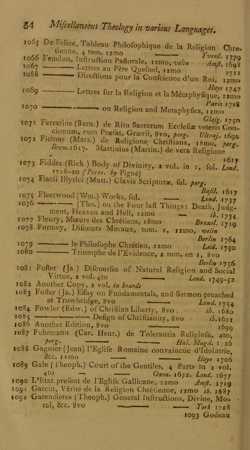 .06; De Felice, Tableau Philofophique de la Religion Chre- .066 Fenelon, Inltruflion Pallorale, utlin 7Ji \R% 06 n-'T- au P're <?»efel- o?i loss Dire&tons pour la Confcience d’un Roi, 1069 1070 Lettres fur la Religion et la Metaphyfique^ itml r, . , Paris 1718  “ on Religion and Metaphylics, izmo 1071 Ferrarius (Bern.) de Ritu Sacrarum Eccle/ias vetens Con- , .Cionu™» CUI? Praefat* Graevii, 8vo, perg. Ultras. i6nz 1072 Ficinus (Mars.) de Religione Chrifliana, iSmo^ perg. Brem'x6l7- Martinius (Martin.) de vera Religione Religi i6ry r» fol. Load. 1073 Fiddes (Rich.) Body of Divinity, 2 vol. in 1718—20 CPortr. by Pigne) 1074 Facii lllyrici (Matt.) Clavis Scripturae, fol. perg. ro7? Fleetwood (Wm.) Works, fol. ltd. til 1076 • (Tho.) on the Four laft Things: Death, lude- ment, Heaven and Hell, izmo — # l7* 1077 Fleury, Mceurs des Chretiens, i8mo Bmxei , 1078 Formey, Difcours Moraux, tom. 1, ,2mo, velm * , ,, „ . Berlin 1764 iojg — le Philofophe Chretien, 121110 Leid. iyro 1080 'Iriomphe de l’Evidence, 2 tom. en 1, 8vo 1081 Fofter (Ja.) Difcourfes of Natural Religion and*Socia1 Virtue, 2 vol. 4to — ■ ■ - Land. 1749-cz 1082 Another Copy, 2 vol. in boards 1083 Fofter (Ja.) Etfay on Fundamentals, and Sermon preached at Trowbridge, 8vo - Bond. 1 nca 1084 Fowler (Edw.) ofChriftian Liberty, 8vo ib. 1680 1085 Defign of ChriIlianity, 8vo ib.ibii 1086 Another Edition, 8vo - x6g0 1087 Fuhrmann (Car. Henr.) de Tolerantia Religiofa, 4to, perg. Hal. Magd. 1 26 1088 Gagnier (Jean) l’Eglife Romaine convaincue d’Idolatrie, &c. K'rao Haye 1706 1089 Gale ( i heoph.) Court oi the Gentiles, 4 Parts in 2 vol. 4to — Oxon. ibjz. Loud. 1677 1090 L’Etat prefent: de l’Eglife Gallicane, izmo Amft. 1719 1091 Garcin, Verite de la Religion Chretienne, umo ib. 1687 1092 Garencieres (Theoph.) General Inftruftions, Divine, Mo- ral, &c. 8vo — York i7«8 1093 Godeau