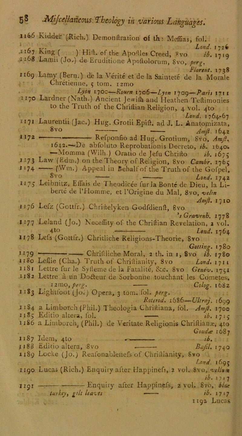 1166 Kidder (Rich.) Demonftration of th; Meffias, fol. c . tr. . Land. 172^ 11 rl ^‘ng.X ) LIiJ. t1le A po files Creed, ffvo ib. 1719 1108 Lamii (Jo^) de Eruditione Apoflolorum, 8vo, perg. , _ r, . Florent. 1738 1169 Lamy (Bern.) de la Verite et de la Saintete de la Morale Chretienne, 5 tom. nmo Lyon 1 70c—Rouen 1706—Lyon 1709—Paris 1711 2170 Lardner (Nath.) Ancient Jewifh and Heathen Teftimonies to the Truth of the Chriflian Religion, 4 vol. 4to Loud. 1764-67 1171 Lauren tii (Jac.) Hug. Grotii Epift. ad J. L. Anatomizata, ^vo Amji. 1642 1172 — - Refponfio ad Hug. Grotium, 8vo, Amji. 1642.-—De abfoluto Reprobationis Decreto, ib. 1640. —Momma (Wilh.) Oratio de Jefu Chriito ib. 1675 1173 Law (Edm.) on the Theory of Religion, 8vo Camor. 1765 1174 (Win,) A.ppeal in Behalf of the Truth of the Gofpel, ,^vo — Land. 1742 1175 Leibnitz, EfTais de Theodicee furla Bonte de Dieu, la Li- berte de I’Homme, et l’Origine du Mai, 8vo, ve/in Amji. 1 710 1176 Lefz (Gottlr.) Chriitelyken Godfdienft, 8vo ’sGravfnb. 1778 1177 Leiand (jo.) Neceflity of the Chriflian Revelation, 2 vol. 4to Lend. 1764 1178 Lefs (Gottfr.) Chritliche Religions-Theorie, 8vo Got ting. 1780 1179 . - _ Chriflliche Moral, 2 th. in 1, 8vo ib. 1780 1180 Leflie (Cha.) Truth of Chrjftianity, 8vo Land. 1711 1181 Lettre fur le Syfleme de la Fatalite, &,c. 8vo Gtnev. 1751 1182 Lettre a un Dodteur de Sorbonne touchant les Cometes, 12ino, perg. Colog. 1682 1183 Lightfoot (Jo.) Opera, 3 tom. fol. perg. Roterod. 1686—Ultraj. 1699 11S4 a Limborch (Phil.) Theologia Chrifliana, fol. Amji. 1700 1185 Editio altera, fol. ib. i;ij 11S6 a Limborch, (Phil.) de Veritate Religionis Chrilliame, 4to Gouda 1687 1187 Idem, 4to ib. 1188 Editio altera, 8vo . « Rafil. 1740 1189 Locke (Jo.) Reafonablenefj of Chriflianity, Svo l.ond. 169J 1190 Lucas (Rich.) Enquiry after Happinefs, 2 vol. 8vo, net Hum ib. 1717 1191 — Enquiry after Happinefs, 2 vol,. 8vo, bine tut key, gilt leases ib. 1717