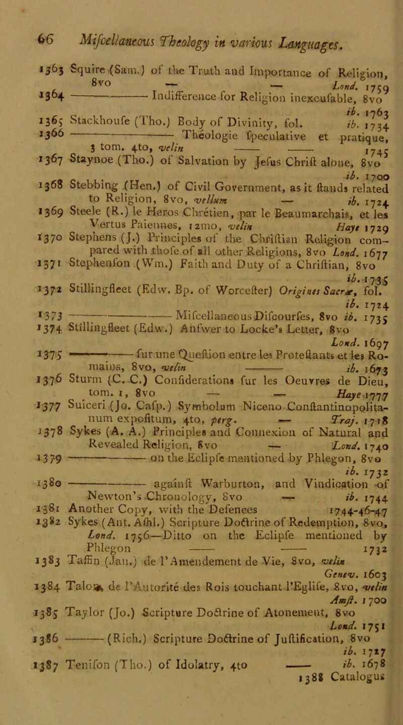 1364 1363 Squire .(Sam.) of the Truth and Importance of Religion, ®vo r T~ — Lond. 1750 Indifference for Religion inexcufable, 8vo ib. 1767 136,- Stackhoufe (Tho.) Body of Divinity, fol. ib. 1734 1366 Theologie fpeculative et pratique, 3 tom. 4to, •v.elin ,745 1367 Staynoe (Tho.) of Salvation by Jefus Chrift alone, 8vo ib. 1700 1368 Stebbing (Hen.) of Civil Government, as it Hands related to Religion, 8vo, vellum — ib. 1724 1369 Steele (R.) le Heros Chretien, par le Beaumarchais, et les Vertus Paiennes, 121110, veliu Haye 1729 I37° Stephens (J.) Principles ot the Chriflian Religion com- pared with tliofe of all other Religions, 8vo Land. 1677 1371 Stephenfon (Wm.) Faith and Duty of a Chriftian, 8vo ib. -t 7-3,5 I37* Stillingfleet (Edw. Bp. of Worcefter) Originei Sacr<r, fol. ib. i'jt\ *373 MiscellaneousDifcourfes, 8vo ib. 1735 *37+ Stillingfleet (Edw.) Anfwer to Locke’s Letter, 8vo Loud. 1697 1375 —■ ■; fur une Queftion entre les Proteflants et les Ro- maius, 8vo, ve/in ib. 1673 1376 Sturm (C. C.) Confiderations fur les Oeuvres de Dieu, tom. 1, 8vo — — Haye 1777 1577 Suiceri (Jo. Cafp.) Symholum NicenoConftantinopolita- num expofitum, 4to, perg. *- Traj. 1718 •1378 Sykes (A. A.) Principles and Connexion of Natural and Revealed Religion, 6vo — Lond. 1740 J379 — on the Eclipfe mentioned by Phlegon, 8vo ib. 1732 1380 againft Warburton, and Vindication -of Newton’s Chronology, Svo — ib. 1744 1381 Another Copy, with the Defences 1744-46-47 1382 Sykes (Ant. A/hl.) Scripture Doftrine of Redemption, Svo, Lond. 1756—Ditto on the Eclipfe mentioned by Phlegon 1732 1383 Taffin (Jan.) de l’Amendement de Vie, 8vo, vtlin Gentv. 1603 1384 Taloifc de l’Autorite des Rois tonchant l’Eglife, Svo, vtlin Amjl. 1700 1385 Taylor (Jo.) Scripture Doftrine of Atonement, 8vo v Loud. 1751 1386 (Rich.) Scripture Doftrine of Juftification, Svo ib. 1717 1387 Tenifon (Tho.) of Idolatry, 4to ib. 1678 1388 Catalogus