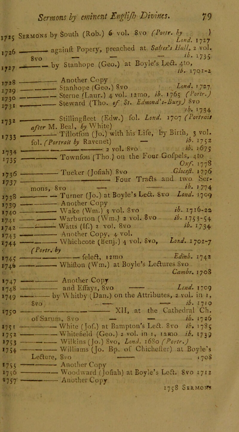 17*5 1726 5 7 2 7 J7>8 1729 173° 1731 1732 >733 >734 >73* 1736 >737 >738 >739 1740 >74' 1742 >743 >744 *74* 1746 >747 >748 >749 >75° >75' 1752 >753 >754 >755 1756 >757 Sermons by South (Rob.) 6- vol. 8vo (Portr. by ) Loud. 1727 againft Popery, preached at Salter’s Hall, 2 vol. 8vo — — — ib' >735 hy Stanhope (Geo.) at Boyie s Loci. 4’^> lb. 1701-2 Another Copy Stanhope (Geo.) 8vo Land, i 727 Sterne (Laur.) 4 vol. umo, ib. 1765 (Portr.) Steward (Tho. of St. Edmond's-BuryJ Svo rb. 1734 Stilling fleet (Edw.) fol. Lend. 1707 (Portrait after M. Beal, by White) Tillotfon (Jo.) with his Life, by Birth, 3 vol. fol. (Portrait by Raven et) — ib. 17 52 2 vol. 8vo ib. i1675 Town foil (Tho.) on the Four Gofpels, 4 to Oxf. 1778 Tucker (Jofiah) Svo Gloceft. 1776 , Four Trafts and two Ser- mons, 8vo — >774 _ Turner (Jo.) at Boyle’s Left. 8vo Land. 1709 — — Another Copy Wake (Wm.) 3 vol. 8vo ib. 1716-22 — Warburton (Wm.) 2 vol. 8vo ib. 1753-54 — Watts (If.) 2 vol. Svo ib. 1734 — Another Copy, 4 vol. Whichcote (Benj.) 4 vol. Svo, Land. 1702-7 (Portr, by feleft, umo Edinb. 174* Whifton (Wm.) at Boyle’s Leisures 8vo Cambr. 1708 Another Copy and Eflays, 8vo Laid. 1709 by Whitby (Dan.) on the Attributes, 2 vol. in 1, Svo —- ib. 17 to , . XII, at the Cathedral Ch. ofSarum, Svo — — ib. 1726 White (Jof.) at Bampton’s Left. 8vo ib. 1785 Whitefield (Geo.) 2 vol. in 1, lawio ib, 1739 Wilkins (Jo.) 8vo, Lend. 1680 (Portr.) Williams (Jo. Bp. of Chicheller) at Boyle’s Lefture, 8vo —-— . 1708 Another Copy — Woodward (Jofiah) at Boyle’s Left. Svo 1712 Another Copy
