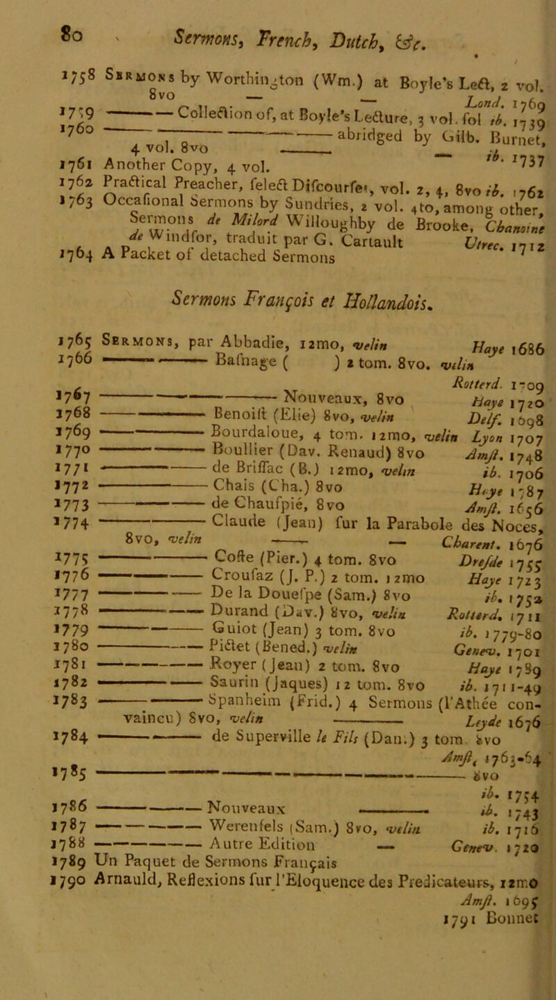 Sermons, French, Dutch, &c. 1758 Sbrmons by Worthington (Wm.) at Boyle’s Left, 2 vol. j 739 Colleaion of, at Boyle’s Ledure, 3 vol. fofV. \l m 10 ~7voT^ abridged by G«b. Burnet, 1761 Another Copy, 4 vol. **' 1737 1762 P radical Preacher, feled Difcourfe«, vol. 2, 4, 8vo H. ,762 1,63 Occafional sermons by Sundries, 2 vol. 4to, among other Sc-mons de Milord Willoughby de Brooke, Cbnntnne de Windfor, tradujt par G. Cartault Utrer ,n,, J764 A Packet of detached Sermons * ^ 1765 1766 1767 1768 3769 1770 1771 1772 177 3 1774 1775 1776 1777 1778 J779 1780 1781 1782 1783 1784 1785 1786 1787 1788 1789 1790 Sermons Francois et Hollandois. Sermons, par Abbadie, umo, velin Balnage ( ) 2 tom. 8vo. Nouveaux, 8vo 8vo, »velin Benoilt (Elie) 8vo, velin Bourdaloue, 4 tom. umo, velin Boullier (Dav. Renaud) 8vo de BrifTac (B.) t2mo, velin ■ Chais (Cha.) 8vo de Chaufpie, 8vo Claude (Jean) fur la Parabole des^Noces, 7 — Charent. 1676 Code (Pier.) 4 tom. Svo Haye 1686 velin Rot terd. I “09 Haye 1720 He If. 1098 Lyon 1707 Amjl. 1748 ib. 1706 H,ye 1787 Amjl. 1636 vaincu) Svo, velin Drefde 175$ Haye 1723 ib. 175 a Rotterd. 17 11 ib. 2779-80 Genev. 170 x /fay* 1789 1711-49 Sermons (l’Athee con- Leyde 1676 de Superville le Fils (Dan.) 3 tom bvo dmjlt 1763-64 “ —■ ■1 — > 8vo ib. 1754 Croufaz (J. P.) 2 tom. >21710 — -— De la Douefpe (Sam.) 8vo Durand (Dav.) 8vo, velin Guiot (Jean) 3 tom. 8vo Pidet (Bened.) velin Royer (jean) 2 tom. 8vo Saurin (Jaques) 12 tom. 8vo Spanheim (Frid.) 4 • Nouveaux -—.. ■ Werenfels |Sam.) Svo, velin Autre Edition ib. 43 ib. 1716 Genev. 1720 Un Paquet de Sermons Franjais Arnauld, Reflexions lur l’Eloquence des Predicateurs, izmo Amjl. 1695 1791 Bonnet