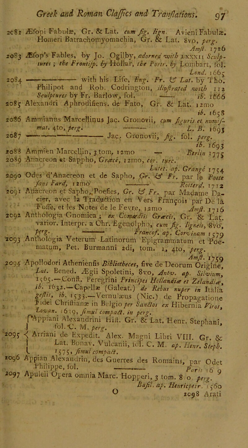 2c82 jEfopi Fabnla?, Gr. & Lat. cum fig. lign Avieni Fabulte. Homeri Batrachomyomachia, Gr. & Lat. 8vo, ptrg. ArnJi- 1726 20S3 flop's Fables, by Jo. Ogilby, adorned nsjith ixxxti Sculp- tures ; the Frontijp. by Hollar, the Fortr. by Lombart, fb'l. Land. i6b$ 2084 with his Life, Eng. Fr. & Lat. by Tho. Philipot and Rob, Codrington, iliufiraled nuilb 1x2 Sculptures by Fr. Barlow, fol. ib: 1 £,66 2085 Alexandri Aphrodifiens. de Fato, Gr. & Lat. »2mo ib. 165 S 2086 Ammianns Marcellinus Jac. Gronovii, cum figuris et nutmfi- mat. 4to, perg. —— L. B. 169$ 2087 ———— Jac. Gronovii, fig. fol. perg. ib. 1693 *o83 Amm»en MarceUin, 3 tom, 121-00 — Berlin 1775 2089 Anacreon et Sappho, Grace, 121x10, cor. utre. Lutet. ap. Grange 1754 2090 Odes d’Anacreon et de Sapho, Gr. C35 Fr. par le Foete fans Fard, 12mo Roster d. i7T2 2091 Anacreon et Sapho,’Poefies, Gr. Fr. par Madame Da- cier, avec la Traduftion en Vers Francois par De la FolTe, et les Notes de le Fey re, i2mo Amfi. 1716 2092 Anthologia Gnomica ; ex Ccmasdiis Grarcis, Gr. & Lat, varior. Interpr. a Chr. Egenolpho, cum fig. ligneis, tfvo j f'erS' _ ' Franc of. ap. Coriinam 1579 2093 Anthologia Veterum Latinorum Epigvammatum et Poe- matum. Pet. Burmanni 2di, tom. x, 4to, perg. , ,, . . Amjt. iyrn 2094 Apollodori Athenienfis Bibliotheces, live de Deorum Ormne, Lat. Bened. vEgii Spoletini, 8vo, Jntv. ap. Silvium, Gonft. Peregrini Frincipes Hollandia et Zelandia, ib. 1632.—-Capellae (Galeat.) de Rebus nuper in Italia gff!s.’533—Vernulaeus (Niff.) de Propagatione ridei Chriftiana; in Belgioper Sanfios ex Hibernia Biros, Lev an. i 6 ~ 9, fimul compact, in perg. fAppiani Alexandria Hill. Gr. & Lat. Henr. Stephani, | . tol.G. M. perg. . r 2°9f *\ Arriani de Expedit. Alex. Magni Libri VIIL Gr. & Lat. Bonav. Vulcanii, fol. C. M. ap. Flenr. Steph. L _ 1 575» fimul compart. tog6 Appian Alexandrin, des Guerres des Romains, par Odet Philippe, fol. , p(/r;, n c 2097 Apuleii Opera omnia Marc. Hopperi, 3 tom. 8 o' perg. 9 Bafil, ap. Htnricpeir. < $6o O 2098 A rati