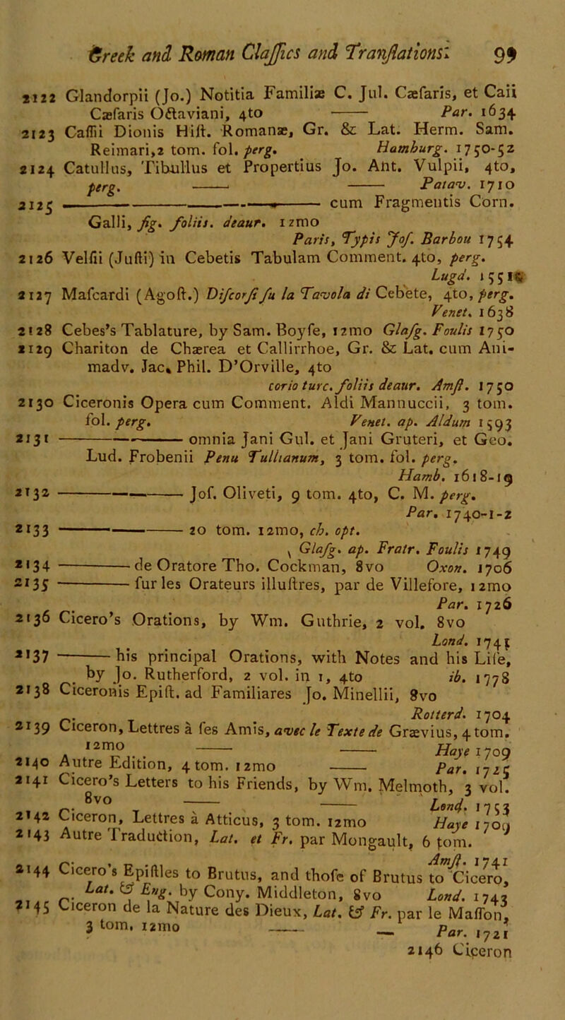 si22 Glandorpii (Jo.) Notitia Familiae C. Jul. Caefaris, et Caii ^ •_ paV' 1634 Casfaris O&aviani, 4to v>«cievllo v iaui| ’ J T 2123 Caflii Dionis Hilt. Romanze, Gr. & Lat. Herm. Sam. Reimari,2 tom. fol. perg. Hamburg. 1750-5Z 2124 Catullus, Tibullus et Propertius Jo. Ant. Vulpii, 4to, perg. , Patav. 1710 cum Fragments Corn. 2125 Galli, fig* foliis. a'eaur. 1 znio Paris, Typis Jof. Barbou 1754 2126 Vellii (Jufti) in Cebetis Tabulam Comment. 410, perg. Lugd. 1 5516 2127 Mafcardi (Agoft.) Dificorfifiu la Tavola di Cebete, 4to, perg. Venet. 1638 2128 Cebes’s Tablature, by Sam. Boyfe, i?.mo Glafig. Fault's 1750 1129 Chariton de Chaerea et Callirrhoe, Gr. & Lat. cum Ani- madv. Jac« Phil. D’Orville, 4to torio turc. foliis deaur. Amjl. 17 50 2130 Ciceronis Opera cum Comment. Aldi Mannuccii, 3 tom. fol. perg. Venet. ap. Aldum 1393 omnia Jani Gul. et Jani Gruteri, et Geo. 2131 2132 2«33 *'34 2135 Lud. Frobenii Perm Tulltanum, 3 tom. fol. perg. Hamb. 1618-19 Jof. Oliveti, 9 tom. 4to, C. M. perg. Par. 1740-J-2 20 tom. i2mo, ch. opt. v Glafig. ap. Fratr. Foulis 1749 de Oratore Tho. Cockman, 8vo Oxott. 1706 fur les Orateurs illuftres, par de Villefore, 1 zmo Par. 1726 2136 Cicero’s Orations, by Wm. Guthrie, 2 vol. 8vo Land. 1743 *'37 his principal Orations, with Notes and his Life, by Jo. Rutherford, 2 vol. in 1, 4to ib. 177S 2138 Ciceronis Epift. ad Familiares Jo. Minellii, 8vo . . Rotterd. 1704 2139 Ciceron, Lettres a fes Amis, am Z? Textede Gravius, 4 tom. « I2nJ?,. . Haye ijog 2140 Autre Edition, 4 tom. i2mo par. ,7,jr 2141 Cicero’s Letters to his Friends, by Wm. Melmoth, 3 vol. ^vo “7 Lon4. 1753 2142 Ciceron, Lettres a Atticus, 3 tom. izmo Haye 1700 2143 Autre Iradudion, Lat. et Fr. par Mongault, 6 fom. 2144 Cicero’s Epiftles to Brutus, and thofe of Brutus to Gicero, r- LaU , Cony. Middleton, 8vo Land. 1742 7 45 Ciceron de la Nature des Dieux, Lat. tf Fr. par le Maffon, 3 tom, i2mo — _ Par. ,72J 2146 Ciceron