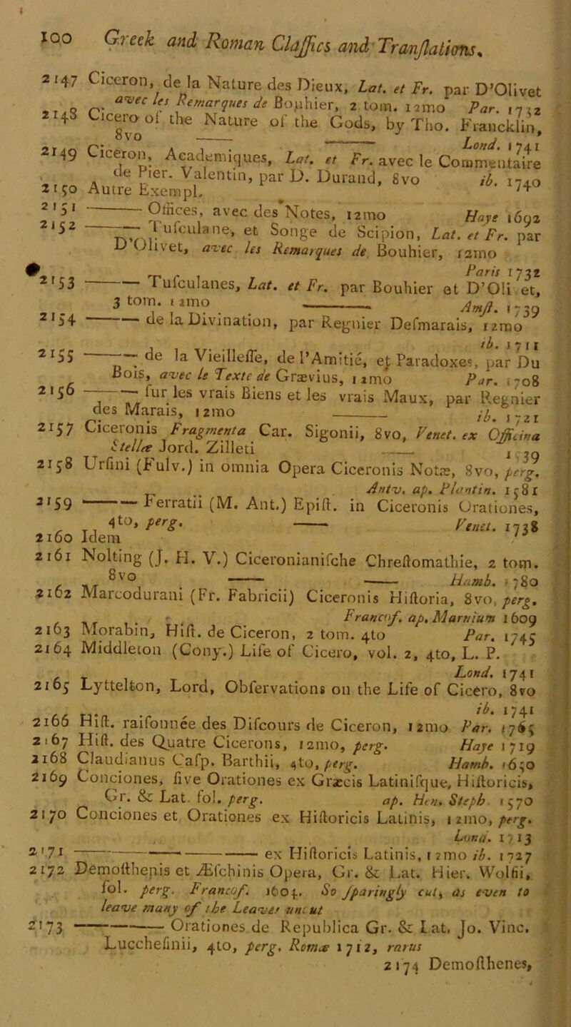 2147 Ciceron. de la Nature des Dieux, Lat. et Fr. par D’Olivet 2 11S Clrt7eC e ZemZques de B°'uhier* 2 tom- Par. vj\z 2 143 Cicuool the Nature ol the Gods, by Tho. Francklin, 2149 Ciceron, Acadpiiques, Lai. et Fr. avec le Commentate de Pier. Valentin, par D. Durand, 8vo ib. 1740 2150 Autre Exempl. /4 — Offices, avec des Notes, i2mo Haye 1692 nvM- CU ane> et ^on8e de Scipion, Lat. et Fr. par u Olivet, avec Us Rematques de Bouhier, tamp ,r , , r Far is 173Z I ulculanes, Lat. et Fr. par Bouhier et D’Oli et, 3 tom. 1 imo 739 2.51 2/52 21 S3 2'54 2 r5S 2156 de la Divination, par Regnier Defmarais, nmo —— de la Vieillefle, de I’Amitie, ej; Paradoxes, par Du Bots, avec le Textca'e Grtevius, nmo Par. .708 ~ ^ur ^es vlais Biens et les vrais Maux, par R.etnier des Marais, izmo r ibAyzi 2157 Ciceronis Fragment a Car. Sigonii, 8vo, Vend, ex Offidna itellee Jord. Zilleti j 2158 Urfini (p ulv.) in omnia Opera Ciceronis Not*, 8vo, perg. .. Antv. ap. Flantin. 1581 3159 ■ rerratii (M. Ant.) Epift. in Ciceronis Orationes, <}to, perg. ■ Venet. 1738 2160 Idem 2161 Nolting (J. PI. \.) Ciceronianifche Chreftomathie, z tom 8 vo , >, - i - Humb. >780 2162 Marcoduram (Fr. Fabricii) Ciceronis Hiftoria, 8vo, perg. Franco/, ap. Marnium 1 609 2163 Morabin, Hift. de Ciceron, 2 tom. 4to Par. 1745 2164 Middleton (Cony.) Lile ol Cicero, vol. 2, 4to, L. P. Land. 1741 2105 Lyttelton, Lord, Obfervations on the Life of Cicero, 8vo . _ ib. 1741 2166 Hilt, raifonnee des Difcours de Ciceron, 121110 Par. <765 2167 Hill, des Quatre Cicerons, 121110, perg. Haye 1719 2168 Claudianus Cafp. Barthii, 41o, perg. Hamb. <640 2169 Condones, five Orationes ex Grjeeis Latinifque, Hiftoricis, Gr. & Lat. fol. perg. ap. Hen. Steph 1570 2170 Conciones et Orationes ex Hiftoricis Latinis, 1 21110, perg. Lona. 1713 S'7J * ex Hiftoricis Latinis, 12mo ib. mzy 2172 Demofthenis et iEfchinis Opera, Gr. & Lat. Hier. Wolfii, lol. perg. Franco/. itOf. So Jparingly cuit as even to leave many of the Leave/ uncut 2173 ——— Orationes de Republica Gr. & Lat, Jo. Vine. Lucchefmii, 410, perg. Rornae 1712, rarus 2174 Demoflhenes,