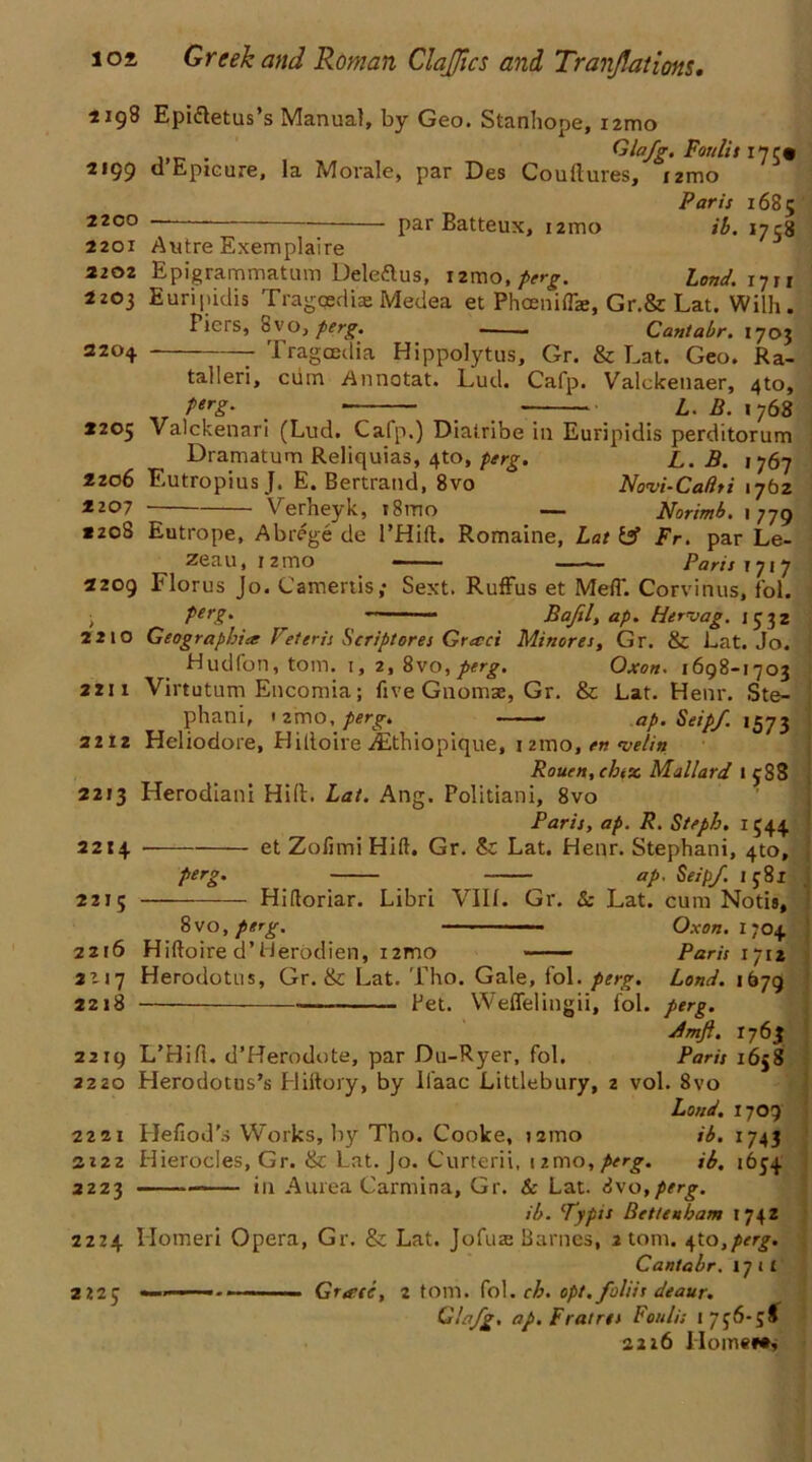 1198 Epi&etus s Manual, by Geo. Stanhope, i2mo . Glafg. Fort lit I7C* 2199 d Epicure, la Morale, par Des Coultures, izmo Paris 1685 2200 “ par Batteux, i2mo ib. 1738 2201 Autre Exemplaire 2202 Bpigrammatum Deleftus, izmo, perg. Lond.i-yii 2203 Euripidis Tragqedbe Medea et Phoeniffie, Gr.& Lat. Wilh. Piers, 8vo, perg. — - Cantabr. 1703 2204 Tragcedia Hippolytus, Gr. & Lat. Geo. Ra- talleri, cum Annotat. Lud. Cafp. Valckenaer, 4to, perg. —— L. B. 1768 2205 Valckenari (Lud. Cafp.) Diatribe in Euripidis perditorum Dramatum Reliquias, 4to, perg. L. B. 1767 2206 Lutropius J. E. Bertrand, 8vo Novi-Caftti 1762 2207 Verheyk, i8mo — Norimb. 1779 *208 Eutrope, Abrege de l’Hift. Romaine, Lat Fr. par Le- zeau, 12 mo —— Paris 1717 2209 Florus Jo. Camertis; Sext. Ruffus et Mefl. Corvinus, fol. ; Perg- — Bajil, ap. Hervag. 1532 2210 Geographies Vetcris Script ores Greed Minor es, Gr. & Lat. Jo. Hudfon, tom. 1, 2, 8vo, perg. Oxon. 1698-1703 2211 Virtutum Encomia; five Gnomae, Gr. & Lat. Hear. Ste- phani, 1 21110, perg. ———* ap. Seip/ 1573 2212 Heliodore, Hittoire ifethiopique, izmo, en •velin Rouen, chtx Mallard 1 38S 2213 Herodiani Hi(L Lat. Ang. Politiani, 8vo Paris, ap. R. S/eph. 1544, 2214 et Zofimi Hift. Gr. &: Lat. Hear. Stephani, 4to, perg. ap. Seip/. 1 381 2215 — Hifloriar. Libri VIII. Gr. & Lat. cum Notis, 8 vo, perg. ■ Oxon. 1704 2216 Hiftoire d’Herodien, i2mo Paris 1712 2117 Herodotus, Gr. & Lat. Tho. Gale, fol. perg. Lond. 1679 2218 — — Pet. Weffelingii, fol. perg. jimfi. 1763 2219 L’Hifl. d’Herodote, par Du-Ryer, fol. Paris 1638 2220 Herodotus’s Hiftory, by Ifaac Littlebury, 2 vol. 8vo Loud. 1709 2221 Hefiod's Works, by Tho. Cooke, izmo ib. 1743 3Z2Z Hierocles, Gr. & Lat. Jo. Curterii, izmo,perg. ib, 1654 2223 — in A urea Carmina, Gr. & Lat. S\o,perg. ib. Typis Bettenham 1742 2224 Ilomeri Opera, Gr. & Lat. Jofus Barnes, atom, ^to,perg. Cantabr. 171! 2225 Grtrci, 2 tom. fol. ch. opt.foliis deaur. Glafg. ap. F rat res Foulis 1736-38 2216 Homer*