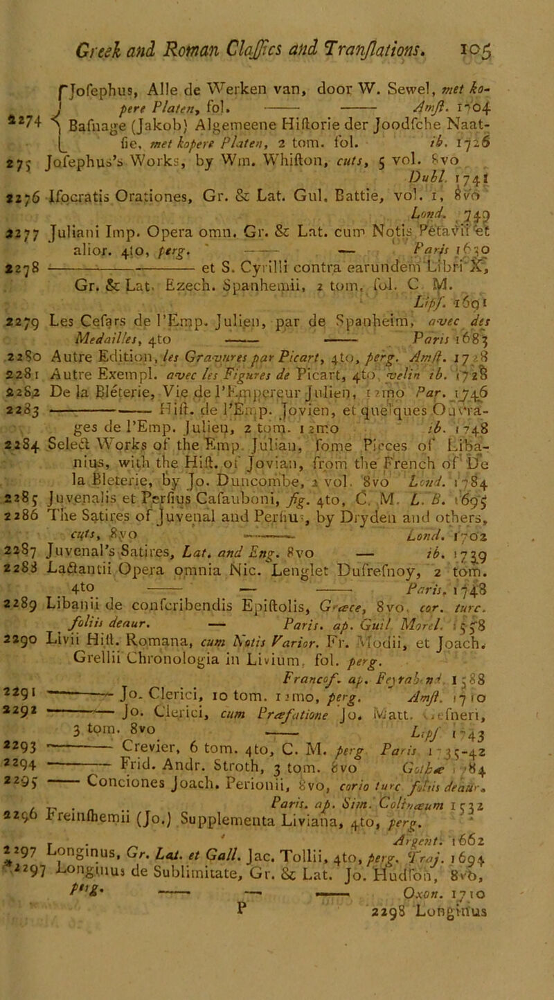 fjofephus, Alle de Werken van, door W. Sewel, met ko- J pert Platen-, fol. Amjl. I?04 *274 a Bafnage (Jakob) Algemeene Hiftorie der Joodfche Naat- fie, met hopere Platen, 2 tom. fol. th. 1726 27S Jofephus’s Works, by Win. Whifton, cuts, 5 vol. 8vo Dull 1741 2276 Ifocratis Orationes, Gr. Sc Lat. Gul, Eattie, vol. 1, Sv6 Land. 74 p 2277 Juliani Imp. Opera omn. Gr. & Lat. cum Notis Petavii et alior. 4to, perg. ' Parts 1630 2278 et S. Cyrilli contra earundem xibri X, Gr. & Lat. Ezech. Spanhemii, 2 tom._ fol. C M. Lipj. 1691 2279 Les Cefars de I’Emp. Julien, par de Spanbeim, a-vec des MedaiV.es, 4to Pans 1683 2280 Autre Edition, les Gra-vnrespar Picart, 4to, p&g- Amfl. 17/8 2281 Autre Exempl. avec les figures de Ptcar't, dfid\‘yitlin ib. 172S 228,2 De la Bleterie, Vie de PF.rnpereur Julien, t ?rno Par. 1746 2283 fTilt, de I’Ernp. jovien, et queVques Outra- ges de 1’Emp. Julien, 2 tom. 12ir.o ib. 1748 2284 Seledf Works of theEmp. Julian, fome Pieces of Liba- nius, with the Hift. of Jovian, from the French of be la Bleterie, lay Jo. Duncombe, .1 vol 8vo Load. 1-784 2285 Juvenalis et Perfius Cafauboni, fig. 4to, C. M. L. B. 169; 2286 The Satires of Juvenal and Peril u, by Dryden and others, cuts, 8,yo —Land, iyOz 2287 Juvenal’s Sati res, Lat, and Em7. 8vo — ib. 175^9 2288 Lafiantii Opera omnia Nic. Lenglet Dufrefnoy, 2 tom. 4tc) — Paris, 17 4-8 2289 Libanii de conferibendis Epiftolis, G-esce, 8vo. cor. turc. foliis deaur. — Paris, ap. Guil Morel. : 5 578 2290 Livii Hilt. Romana, cum Amis Parlor. Fr. ulodii, et Joach. Grellii Chronologia in Livium. fol. perg. Francofi. ap. Fe\rah n4 1. 88 “  J°- Clerici, 10 tom. nmo, perg- Amfi. ijto '— J°- Clerici, cum Prafatione Jo. iviatt. .tfneri, 3 tom. 8vo Lipj- ,-43 ‘ Crevier, 6 tom. 4to, C. M. perg Paris 1 -3$'42 Frid. Andr. Stroth, 3 tom. 8vo Gmhte 84 2291 3292 2293 2294 2295 Conciones joach. Perionii, 8vo, corio turc ffitis deau<-. , „ . . .. Paris, ap. dim. Colhueum iciz 2296 Fremlhemn (Jo.) Supplemeuta Liviana, 4to, perg. , . ' A spent. 1662 297 Longinus, Gr. Lai. et Gall. Jac. Tollii, 4to, .Vi?-. Traj. 1694 .2297 Longuius de Sublimitate, Gr. Sc Lat. Jo. Hudion, 8vb, —■ Oxon. ijio P 229S Longinus