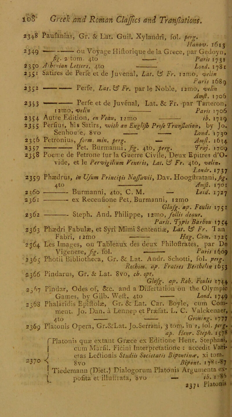 2348 Paufanias, Gr. & Lat. Guil. Xylandri, fol. perg. Planov. 1613 2349  ou Voyage Hiftorique de la Grece, par Gedoyn, fig- 2 tom, 4to —— Paris 1731 2350 Athenian Letters, 4to Lund. 1781 2351 Satires de Perfe et de Juvenal, Lat, iff Fr. nmo, velin Paris 1689 2352 ■ . Perfe, Lat.iff Fr. par le Noble, nmo, velin Amjl. 1 706 2353 Perfe et de Juvenal, Lat. & Fr. par Tarteron, 12mo, velin Paris 1706 2354 Autre Edition, enVeau, nmo ib, 1729 2355 PerflUS, hi s Satirs, 'With an Englijh ProfeTranflation, by Jo. Senhou'e, 8vo Load. 1730 2356 Petronius, form min. perg. — ArnJl. 1634 2357 Pet. Burmanni, fig. 4to, perg. Traj. 1709 2358 Poene de Petrone fur la Guerre Civile, Deux Epitres d’O- vide, et le Pervigilium Fetter is, Lat. iff Fr. 4to, velin. I.on dr. 1737 2359 P lire cl rus, in XJ/um Principis Najfavii, Dav. Hoogftratani.yff. 4to Amji. 1701 2360 Burmanni, ato, C. M. — Leid. 1727 2361 ex Recenfione Pet. Burmanni, 121110 • Glafg. ap. Faults 17 51 2362 Sleph. And. Philippe, 12ino, follis deaur. Paris. Typts Barbou 17 44 2363 Phaedri Fabulae, et Syri Mimi Sententia;, Lat. iff Fr. Tan Fabri, umo Hag. Com. 172; 2364 Les Images, ou Tableaux des deux Philoftrates, par De Vigenere, fig. fol. — Paris 1609 2363 Photii Bibliotheca, Gr. & Lat. Andr. Schotti, fol. perg. Rothom, ap. Fralres BertheLn 1653 2366 Pindarus, Gr. & Lat. 8vo, ch. opt. Glafg. ap, Rob. Faults 1744 . 2^7 Pindar, Odes of, &c. and a Di.Tertation on the Olympic Games, by Gilb. Welt. 4to Land. 1749 2568 Phalaridis Epiftolas, Gr. & Lat. Car. Boyle, cum Com- ment. Jo. Dan. a Lennep et Praefat. L. C. Valckenaer, 4 to , pruning. 1777 2369 Platonis Opera, Gr.&Lat. Jo.Serrani, 3 tom. in 2, fol. perg. ap. Hear. Sleph. 1578 f Platonis quai extant Gracce ex Editione Henr. Stephani, | cum Marfil. Ficini Interpretatione : accedit Vari* J eias Ledtionis Stadiis Secietatis Bipontina, xi tom. > gvo Bipont. 1781-87 | Tiedeniann (Diet.) Dialogorum Platonis Arguments, ex- ! pofita et illultrata, 8vo —- ib. 2371 Platonis