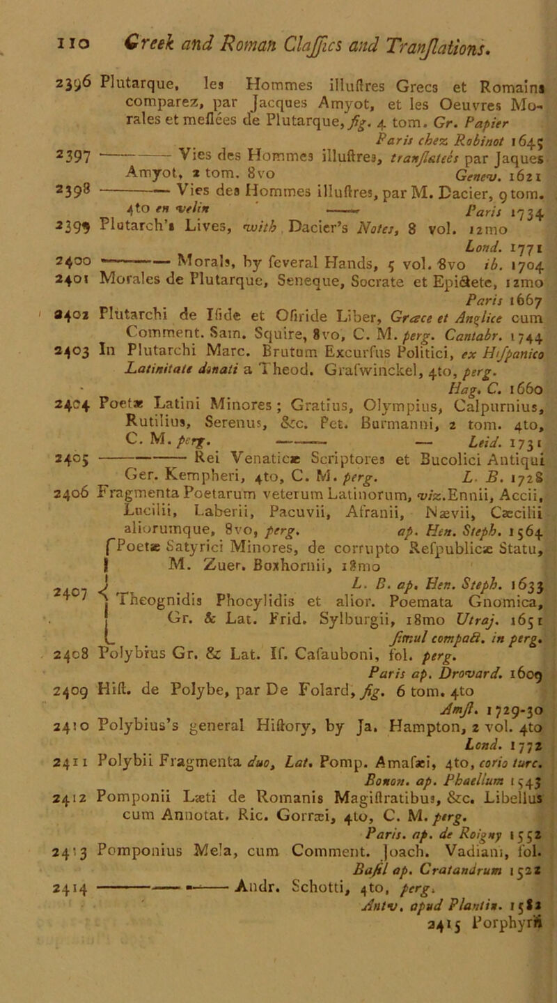 2396 Plutarque, les Hommes illuftres Grecs et Romains comparer, par Jacques Amyot, et les Oeuvres Mo-» rales etmeflces de Plutarque,/£. 4 tom. Gr. Papier Paris chez Robinot 1645 2 397 ' Vies des Hommes illuftres, tranflatees par Jaques Amyot, 1 tom. 8vo Gene<u. 1621 2398 Vies dea Hommes illuftres, par M. Dacier, 9 tom. 4 to en <veli* L paris 1734. 2399 Plutarch * Lives, ivitb Dacier’s Notes, 8 vol. 121110 Loml. 1771 2400 Morals, hy feveral Hands, 5 vol. Svo ib. 1704 240« Morales de Plutarque, Seneque, Socrate et Epi&ete, izmo Paris 1667 3402 Plutarchi de Ifide et Ofiride Liber, Greece et Anglice cum C omment. Sam. Squire, 8vo, C. M. perg. Cantabr. 1744 2403 In Plutarchi Marc. Brutum Excurfus Politici, ex Htfpanico Latinitate dinati a Theod. Grafwinckel, 4to, perg. Hag. C. 1660 24C4 Poets Latini Minores; Gratius, Olympics, Calpurnius, Rutilius, Serenus, &c. Pet. Burmanni, 2 tom. 4to, C. Nl. perg. — Leid. 1731 2405 — Rei Venatice Scriptores et Bucolici Antiqui Ger. Kempheri, 4to, C. M. perg. L B. 1728 2406 Fragmenta Poetarum veterum Latinorum, wz.Ennii, Accii, Lucilii, Laberii, Pacuvii, Afranii, Nasvii, Caecilii aliorumque, 9vo, perg. ap. Hitt. Stepb. 1564 fPoetie Satyrici Minores, de corrupto Refpublic«e Statu, j! M. Zuer. Boxhornii, i?mo 24C7 J aP• tier.. Stepb. 1633 ^ ' I iheognidis Phocylidis et alior. Poemata Gnomica, Gr. Sc Lat. Frid. Sylburgii, i8mo Utraj. 1651 L Jitnul cotnpad. in perg. 2408 Polybius Gr. & Lat. If. Cafauboni, fol. perg. Paris ap. Drovard. 1609 2409 Hid. de Polybe, par De Folard, 6 tom. 4to Amjl. 1729-30 24:0 Polybius’s general Hiftory, by Ja. Hampton, z vol. 4to Lend. 1772 2411 Polybii Fragmenta duo, Lat. Pomp. Amafaci, 4to, corio turc. Bonoti. ap. Phaellum 1543 2412 Pomponii Lieti de Romanis Magiftratibus, &c. Libellus cum Annotat. Ric. Gorrcei, 4to, C. M. perg. Paris, ap. de Roigtty 1552 2413 Pomponius Mela, cum Comment, joach. Vadiani, fol. Bafil ap. Cratandrum 1322 2414 — Andr. Schotti, 4to, perg. uintv. apud Plant in. 158* 2415 Porphyr'fi