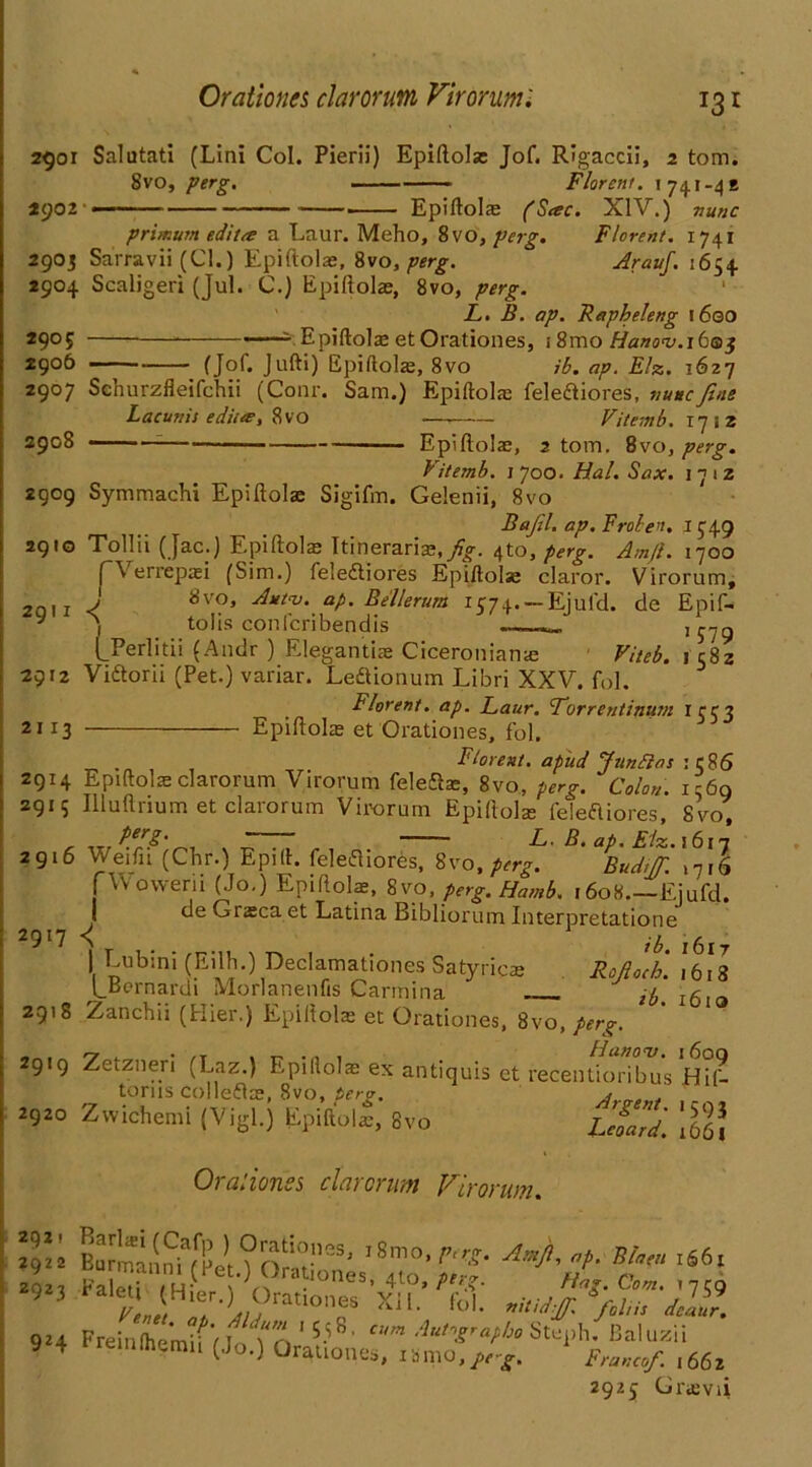 Orationes clarorum Virorumi T3* 2901 Salutati (Lini Col. Pierli) Epiftolae Jof. Rigaccii, 2 tom. Svo, perg. ■ Florent. 174.1-42 2902 ■ ■ Epiftolae (Sac. XIV.) nunc Florent. 1741 Arauf. 1654 primum edit a a Laur. Meho, 8vo, perg 2903 Sarravii (Cl.) Epiftolae, Svo, perg. 2904 Scaligeri (Jul. C.) Epiftolae, 8vo, perg. L. B. ap. Fapheleng 1600 2905 Epiftolae etOrationes, i8mo Hanoi).ibG>$ 2906 (Jof. Jufti) Epiftolae, 8vo ib. ap. Elz. 1627 2907 Schurzfleifchii (Conr. Sam.) Epiftolae fele&iores, nunc fine Lacunis edita, 8 VO — Vitemb. 1712 2908 ; Epiftolae, 2 tom. 8vo, perg. Vitemb. 1700. Hal. Sax. 17 1 z 2909 Symmachi Epiftolae Sigifm. Gelenii, 8vo 2910 291 2912 2113 Bafil. ap. Frole'i. I J49 Tollii (Jac.) Epiftolae Itinerant, fig. 4to, perg. Am/l. 1700 pVerrepaei (Sim.) feledtiores Epiftolae claror. Virorum, J 8vo> A*tv. ap. Bellerum 1574. — Ejufd. de Epif- ) tolis confcribendis „ LPerlitii (Andr ) Elegantue Ciceroniame Viteb. 1 c8z Vidtorii (Pet.) variar. Leftionum Libri XXV. fol. Florent. ap. Laur. Lorrentinum ICC3 Epiftolae et Orationes, fol. Florent. apud Junftas :c86 2914 Epiftolae clarorum \ irorum feleflae, 8vo, perg. Colon. 1569 2915 Illuftrium et clarorum Virorum Epiftola: feieftiores, Svo, ~ 77 - F.. B. ap. Elz. 1617 2916 Weifn (Chr.) Epift. felefliores, 8vo, perg. Budijfi. >716 j vVowerii (Jo.) Epiftolae, 8vo, perg. Hamb. 1608.—Ejufd. de Graeca et Latina Bibliorum Interpretatione 2917 -( \ ^ubini (Eilh.) Mamationes Satyricae Rofioch. ,*6!s Lcernardi Morlanenfis Carmina ^ l6 2918 Zanchii (flier.) Epiftolae et Orationes, Svo, perg. 2919 Zetzneri (Laz.) Epiftolae ex antiquis et recentioribus Hil- torns colleflae, Svo, perg. Arvmf 2920 Zwichemi (Vigl.) Epiftolae, Svo Lcoard. 1061 Oralionss clarorum Virorum. Ah,T fa ,<6‘ 9!4 PreinCrntwi^tn15-'8' A’‘,VaC‘° Ste,.h. Baluzii »4 nllwraii (Jo.) Orationes, ismo,^. Frcnf. ,661 2925 Graevii