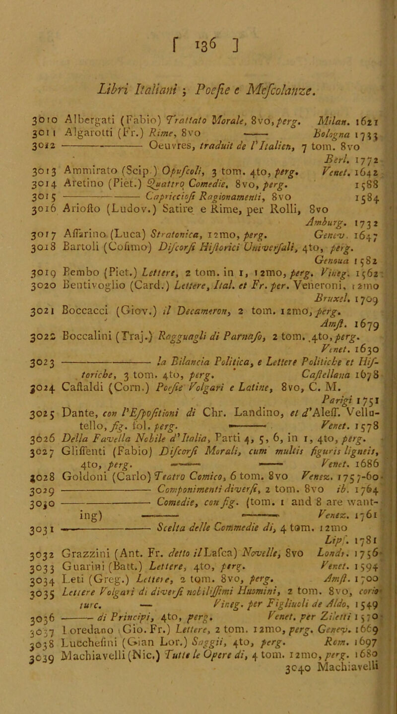 r ’36 ] Libri Ifaliam ; Pot:fie c Mcfcolanzc. 3010 3011 30*2 Albergati (Fabio) Tratlato 'Morale, 8vo,perg. Milan. 1621 Algarotti (Fr.) Rime, 8vo ■ ° Bologna 1733 30'3 3014 3°'5 3016 Oeuvres, traduit de V Italien, 7 tom. 8vo Berl. 1772 Ammirato (Scip)Gpufcoli, 3 tom. 4to, perg. Venet. 1642 Aretino (Piet.) ^uattro Comedie, 8\o, perg. 1588 Capriccioji Ragionamenti, 8vo 1584 301 7 3018 30 IQ 3020 3021 3022 3023 3025 Ariofto (Ludov.) Satire e Rime, per llolli, 8vo Amburg. 1732 AfTarino (Luca) Stratonica, iimo, perg. Gentnj. 1647 Bartoli (Cufimo) Di/corfi Hijlorici Umverjali, 4to, perg. Genoua 1582 Eembo (Piet.) Lettere, 2 tom. in x, i2mO)^. Vineg. 1562 Bentivoglio (Card.) Lettere, Ital. et Fr. per. Veneroni, ( 21110 Bnixel. 1709 Boccacci (Giov.) il Decameron, 2 tom. xarno, perg. Amft. 1679 Eoccalini (Traj.) Ragguagli di Parnafo, 2 tom. ^to, perg. Vmet. 1630 la Bilancia Politica, e Lettere Politiche et Hifi- toricbe, 3 tom. 4to, perg. Cajlellana 1678 3026 3027 Caflaldi (Corn.) Poejie Volgari e Latine, 8vo, C. M. Parigi 1751 Dante, con VEfpofitiani di Chr. Landino, et d’Aleff. Vellu- tello.ySf. tol.perg. _ Venet. 1578 31028 3029 3°i° Della Favella Nobile d'Italia, Parti 4, 5, 6, in 1, 4to, perg. Gliffenti (Fabio) Difcorji Morali, cum multis figures ligneis, 4to, perg. «—*—• —— Venet. 1686 Goldoni (Carlo) Teatro Comico, 6 tom. 8vo Venez. 1757-60- Componimenti diver ft, 2 tom. 8vo ib. 1764 Comedie, con fig. (tom. 1 and 8 are want- ing) Ver.ez. 1761 3°3i 3032 3°3 3 3°34 3035 Scelta delle Ccmmedie di, 4 tam. 121110 Lip]. 1781 Grazzini (Ant. Fr. detto ilLafca) Ncvelle, 8vo Lands. 1756- Guariwi (Batt.) Lettere, 4to, perg. Ver.ct. 1594 Leti (Greg.) Lettese, 2 tom. 8vo, perg. Amft. 1700 3036 30 37 3°38 3C39 Lettere Volgavi di diverJi nobilijjimi Husmini, 2 tom. 8vo, com■ sure. — Vineg. per Figliucli de Aldo, 1549 di Principi, 4to, perg. Venet. per Ziletti 15 70 - 1 oredano 1 Gio. Fr.) Lettere, 2 tom. l2mo, perg. Gc/tev. 1669 Lucchefmi (Gian Lor.) Snggii, 4to, perg. Rom. 1697 Machiavelli (Nic.) Tutte le Opere di, 4 tom. 121110, perg. 1680 3C40 Machiavelli