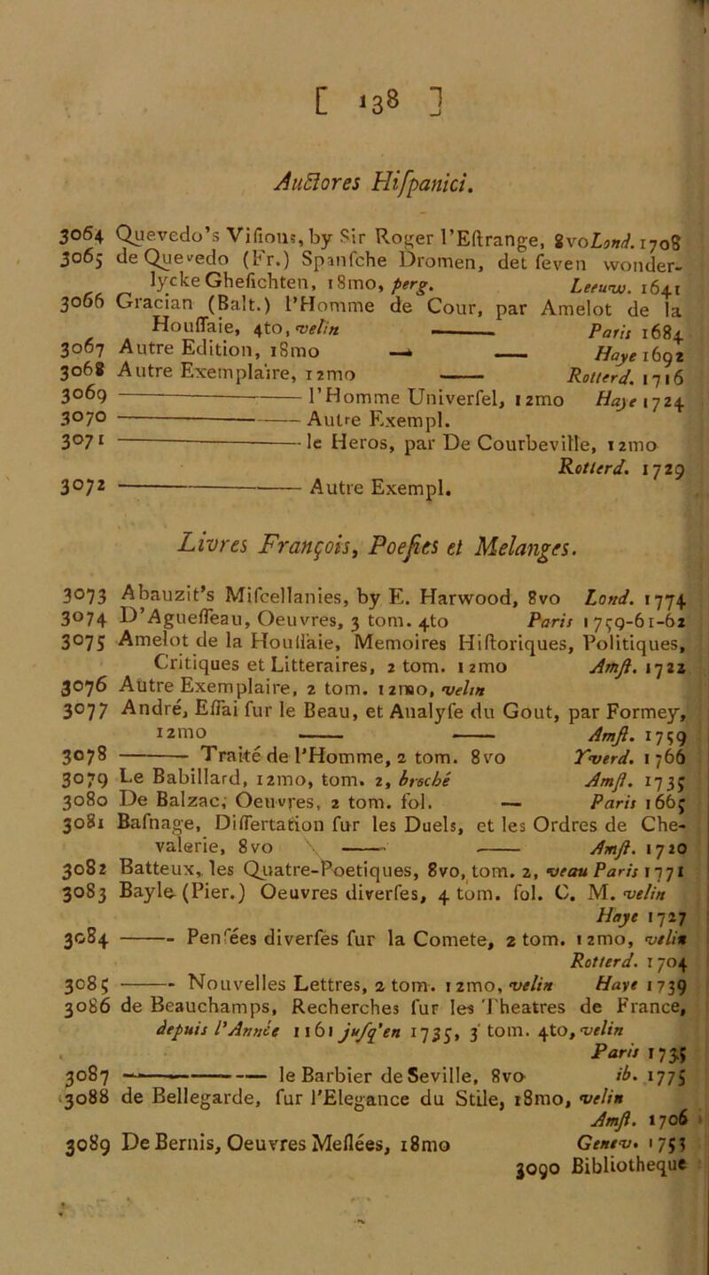 '1 [ *38 ] Auclores Hifpanici. 3064 Quevedo’s Vifious,by Sir Roger l’Eftrange, ivoLond. 1708 3065 deQue^edo (Fr.) Spanfche Dromen, det feven wonder- lyckeGhefichten, i8mo, perg. Leetvw. i6±x 3065 Gracian (Balt.) l'Homme de Cour, par Amelot de la Houflaie, 4to, metin Parit 1684 3067 Autre Edition, iSmo Hayeibqi 3068 Autre Exemplaire, T2mo Rot/erd. 1716 3069 1’Homme Univerfel, irao //«><• 1724 3070 Autre Exempl. 3°71 le Heros, par De Courbeville, 121110 Rotlcrd. 1729 3072 Autre Exempl. Livres Francois, Poe fits d Melanges. 3073 Abauzit’s Mifcellanies, by E. Harwood, 8vo Loud. 1774 3074 D’AguefTeau, Oeuvres, 3 tom. 4to Parit 1799-61-62 3075 Amelot de la Houliaie, Memoires Hiftoriques, Politiques, Critiques et Litteraires, 2 tom. izmo Amfi. 1722 3076 Autre Exemplaire, 2 tom. 121190, velw 3077 Andre, E/Tai fur le Beau, et Analyfe du Gout, par Formey, izmo ^ Amfi. 1739 3078 Traite de l’Homme, 1 tom. 8vo Yaserd. 1766 3079 Le Babillard, 121110, tom. 2, brscbe Amfi. i-ji$ 3080 De Balzac, Oeuvres, 2 tom. fol. — Paris 166; 3081 Bafnage, Diflertation fur les Duels, et les Ordres de Che- valerie, 8vo Amfi. 1720 3082 Batteux, les Quatre-roetiques, 8vo, tom. 2, veau Paris 1771 30S3 Bayle-(Pier.) Oeuvres diverfes, 4 tom. fol. C. M. velin Haye 1727 3084 Pen'ees diverfes fur la Comete, 2 tom. izmo, <vtli% Rotter d. 1704 3085 Nouvelles Lettres, atom. 1 zmo, w//a Haye 1739 3086 de Beauchamps, Recherches fur les Theatres de France, depuis I’A/mce 1161 puffiest 1735, 3'tom. \tO, <velirt . Paris 1735 3087 ~—«■ le Barbier de Seville, Rvo ib. 177J .3088 de Bellegarde, fur l'Elegance du Stile, r8mo, <vclin Amfi. 1706 3089 DeBernis, Oeuvres Meflees, i8mo Genev. 1753 3090 Bibliotheque