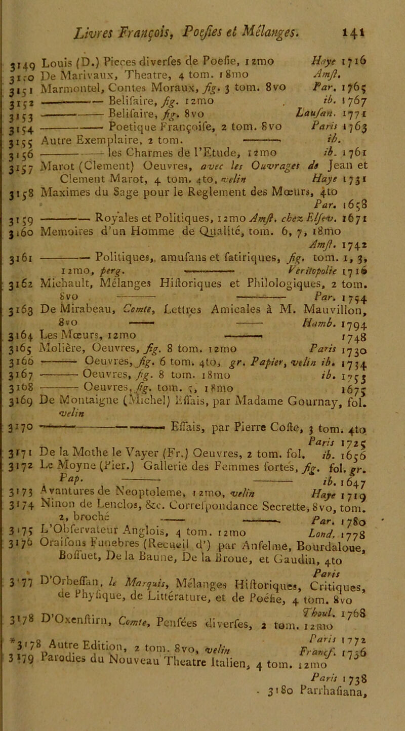 Haye 1716 Amjl. Par, 1765 /'£. I 767 haiifan. 177* Pam 1763 ib. ib. 1761 3149 Louis (D.) Pieces diverfes de Poefie, izmo 31.-0 De Marivaux, Theatre, 4. tom. 1 81110 3151 Marmontel, Contes Moraux, fig. 3 tom. 8vo jxj2 — Belifaire, fig. i2mo Belifaire, fig. 8vo 3154 Poetique Fran^oife, 2 tom. 8vo 31^5 Autre Exemplaire, 2 tom. 3156 les Charmes de l’Etude, i2mo 3157 Marot (Clement) Oeuvres, avec les Outrages de Jean et Clement Marot, 4 tom. <$to, nselin Haye 1731 3158 Maximes du Sage pour le Reglement des Mreurs, 4to Par. 1658 3159 Royales et Politiques, iimoAmjf. cbezEljev. 1671 3160 Memoires d’un Homme de Qualtte, tom. 6, 7, i8mo Amft. 174* 3261 Politiques, amufans et fatiriques, jig. tom. x, 3, 1 2mo, perg. — — Veritopolie 17 ie» 3162 Miehault, Melanges Hiiloriques et Philologiques, 2 tom. 8vo Par. 1754 r. 3163 De Mirabeau, 8vo 3164 LesMeeurs, nmo 'omte, Lettres Amicales i M. Mauvillon, Hamb. 1794 „ . '748 Paris 1730 3165 Moliere, Oeuvres, jig. 8 tom. T2mo 3166 Oeuvres, jig. 6 tom. 4to, gr. Papier, =velin ib. 1734 3167 Oeuvres, fg. 8 tom. i8mo ib. 31O8 Oeuvres, jig. tom. 7, i8mo 167; 3169 De Montaigne (Michel) Effais, par Madame Gournay, fol. •velin 3 x70 — Effais, par Pierre Code, 3 tom. 4to Paris 1725 3x71 De la Mothe le Vayer (Fr.) Oeuvres, 2 tom. fol. ib. 1656 3172 Le Moyne (Pier.) Gallerie des Femmes fortes, jig. fol. gr. ■ PaP- ' /6. 1647 3173 Avanturesde Neoptoleme, i zmo, -velin Haye 1719 3174 Ninon de Lenclos, &c. Correfpondance Secrette, 8vo, tom. . broche , par. 3*75 L Obfervateur Anglois, 4 tom. rzmo Land. 1778 3176 Ora 1 foils Funebres (Recueil d’) par Anfelme, Bourdaloue, Boiiuet, De la Baune, De la Bi'oue, et Gaudin, 4to 3*77 D’Orbeffan, L Marquis, Melanges Hiftoriques, Critiques, ue rhyhque, de Litterature, et de Poelie, 4 tom. 8vo 178 D Oxenftirn, Comte, Penfees diverfes, 3 tom. 12mo 7 EfUr 2 tpm- 8v°’ Fr^f. I736 3i;9 Paiodies du Nouveau Theatre ltalien, 4 tom. izmo 7 Paris 1738 . 3180 Parrhafiana,
