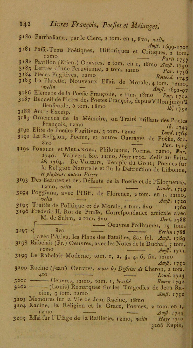 3180 Parrhafiana, par Ie Clerc, 2 tom. en r, 8vo, velin 3’8i PafTe-Terns Poetiques, Hiftoriques et CrkTquesf^’tom 3*82 Pavilion (Etien ) Oeuvres, 2 tom. en 1, ,8mo Amft. \]\l 3183 Lettres d une Peruvienne, 2 tom. i2mo par , ,,/j 3184 Pieces Fugitives, 121110 Rotter d. ill* 3185 La Placette, Nouveaux Effais de Morale, 4 tom. i2mo •velin — ^mn , * 3186 Elemens de la Poefie Franfoife, 2 tom. iRmo Par 3 187 Recueil de Pieces des Poetes Franjois, depuisVillon iufqu’i Benferade, 6 tom. i8mo A- ,_r_ 3188 Autre Exemp. * 75 3189 Ornemens de la Memoire, ou Traits brillans des Poetes Francois, 121110 . 3190 Elite de Poefies Fugitives, 3 tom. i2mo Lond. 1764 3191 La Religion, Poeme, et autres Ouvrages de Poefie, &c. d 8V° — _ Par. 1725 3193 PoisiEs et Melanges. Philotanus, Poeme. izmo, Par. 1740. Vairvert, &c. 121110, Haye 1730. Zelis au Bain. ib. 1764. De Voltaire, Temple du Gout; Poemes fur Ja Religion Naturelle et fur la Deftruftion de Lilbonne, et plufieurs autres Pieces 3193 Des Beautez et des Defauts de la Poefie et de l’Eloquence, 121110, velin — — • Londr. 174a 3194 Poggiana, avec l’Hift, de Florence, 2 tom. en r, i2mo, velin ■ . :— Amft. 1720 3193 Traites de Politique et de Morale, 2 tom. 8vo 1760 3196 Frederic II. Roi de Pruffe, Correfpondance amicale avec M. de Suhm, 2 tom. 8vo Perl. 1788 T Oeuvres Pofthumes, 15 tom. 3197 < 8vo Berlin 1788 [_avec J’Atlas, les Plans des Batailles, &c. fol. Amft. 1789 3198 Rabelais (Fr.) Oeuvres, avec les Notes de le Duchal, 5 tom. ,21110 Amft.rjn 3199 Le Rabelais Moderne, tom. r, 2, 3, 4, 6, fm. 121110 . Amft. 1732 3zoo Racine (Jean) Oeuvres, avec les Drjftins de Cheron, 2 tom. 4to Lond. 1723 3201 Oeuvres, umo, tom. 1, troche Rouen 1792 JZ02 (Louis) Remarques fur les Tragedies de Jean Ra- cine, 3 tom. izmo Amft. 1752 3203 Memoires fur la Vie de Jean Racine, i8mo 3Z04 Racine, la Religion et la Grace, Poemes, z tom. en 1, ,21110 Amft- 174+ 3205 Effai fur I’Ufage de la Raillerie, 121110, velin Haye 1710 3206 Rapin,