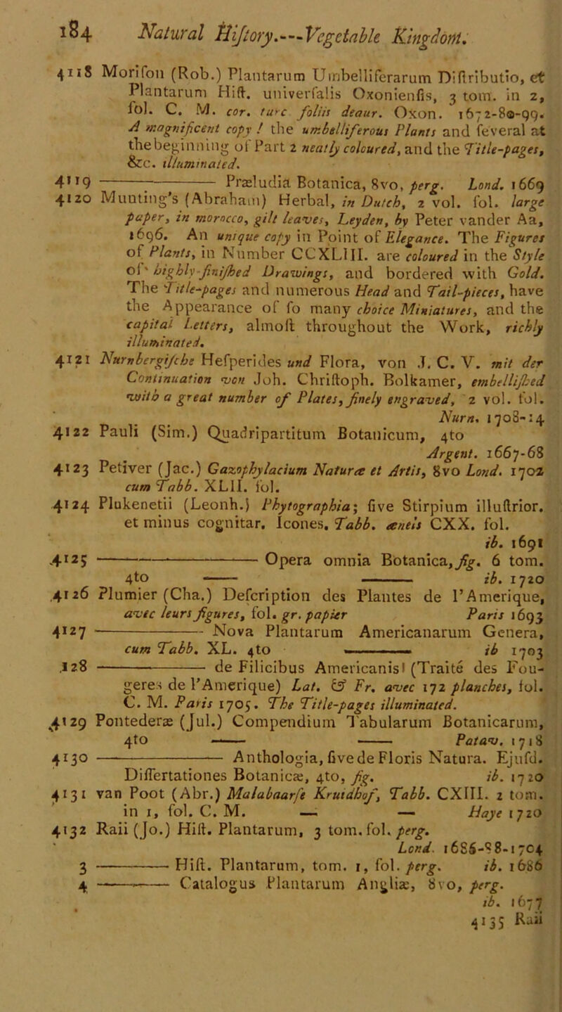 41 i8 Mon Ton (Rob.) Plantarum Umbelliferarum Difiributio, et PI an tar uni Hift. univedalis Oxonienfis, 3 tom. in 2, lo). C. M. cor. lure foliis deaur. Oxon. 1672-80-99. A magnificent copy ! the umbelliferous Plants and feveral at the beginning oi Part 2 neatly coloured, and the Title-pages, &c. illuminated. 41 ig Prasludia Botanica, 8vo, perg. Land. 1669 4120 Muuting’s (Abraham) Herbal, in Dutch, 2 vol. fob large paper, in morocco, gilt leaves, Leyden, by Peter vander Aa, 1696. An unique copy in Point of Elegance. The Figures of Plants, in Number CCXLIII. are coloured in the Style oi' highly-finijhed Drawings, and bordered with Gold. The Title-pages and numerous Head and Tail-pieces, have the Appearance of fo many choice Miniatures, and the capital Letters, almolt throughout the Work, richly illuminated. 4121 Nttrnbergijcbc Hefperides und Flora, von .T. C. V. mil der Continuation von Joh. Chriftoph. Bolkamer, embellijbed wito a great number of Plates, finely engraved, 2 vol. to 1. Nurn. 1708-14 4122 Pauli (Sim.) Quadripartitum Botanicum, 4to Argent. 1667-68 4123 Petiver (Jac.) Gazophylacium Nafura et Artis, 8vo Land. 1702 cum Tabb. XL1I. fob 4124 Plukenetii (Leonh.} Fhytographia; five Stirpium illuftrior. et minus cognitar. leones. Tabb. eenels CXX. fob ib. 1691 .4125 * Opera omnia Botanica,yf^. 6 tom. 4to H,, 1720 ,4126 Plunder (Cha.) Defcription des Plantes de l’Amerique, avtc leurs figures, f ob gr. papier Paris 1693 4I27 Nova Plantarum Americanarum Genera, cum Tabb. XL. 4to - ib 1703 .128 — de Filicibus Americanisl (Traite des Fou- gerei de l’Amerique) Lot. tsf Fr. avec 172 planches, fob C. M. Paris 1705. The Title-pages illuminated. 4129 Pontedera (Jub) Compendium Tabularum Botanicarum, 4to — Patav. 1718 4130 — *— Anthologia, fivede Floris Natura. Ejufd. Diflertationes Botanica;, 4to, fig. ib. 1720 4131 van Poot (Abr.) Malabaarfe Krutdhof, Tabb. CX1II. 2 tom. in 1, fob C. M. — — Haye 1720 4132 Raii (Jo.) Hift. Plantarum, 2 torn, fob perg. Lend. 1686-88-1704 3 Hill. Plantarum, tom. 1, fob perg. ib. 1686 4 ——-—— Catalogue Plantarum Anglia, 8vo, perg. ib. 1677 4135 Raii