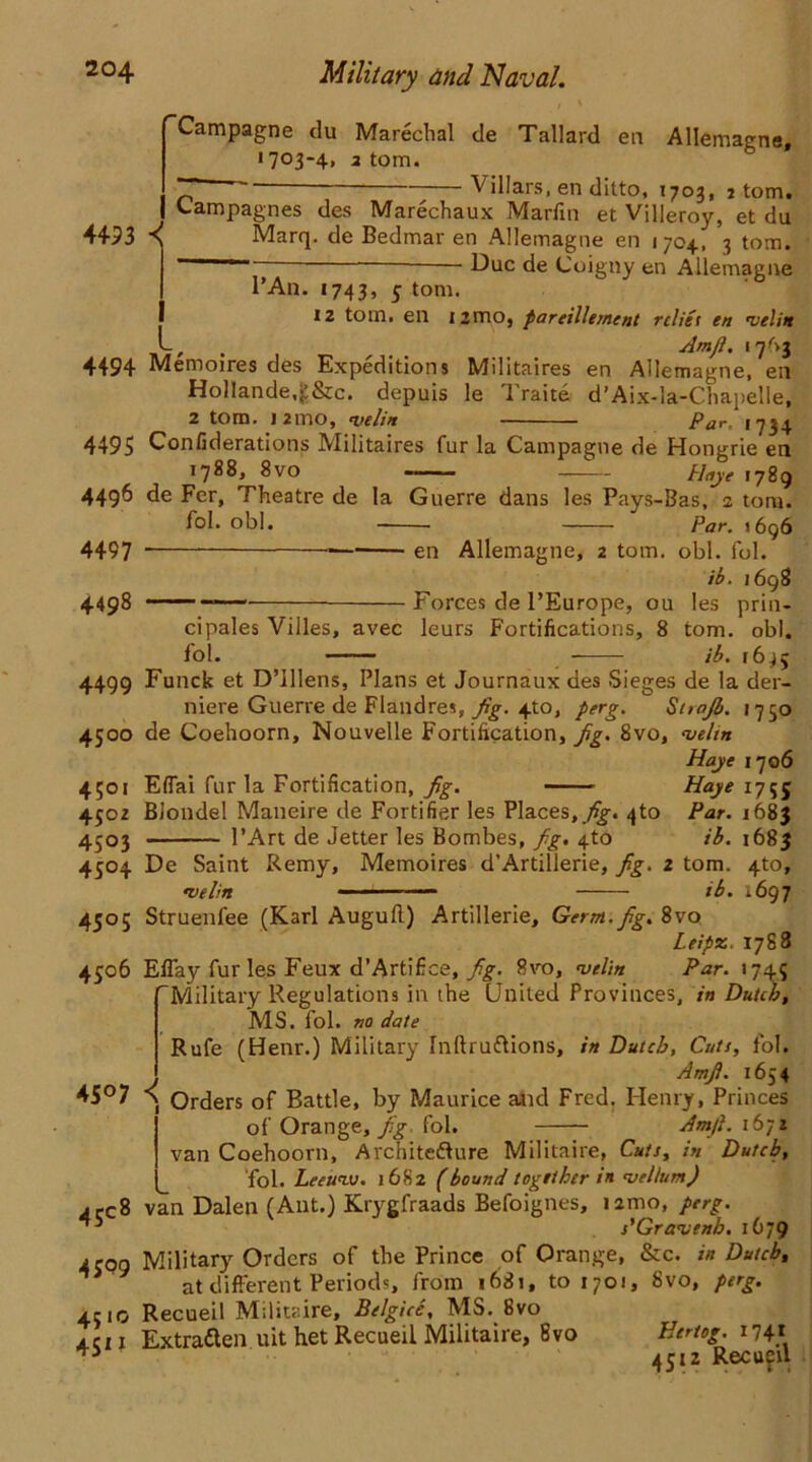 4493 ■< Campagne du Marechal de Tallard en Allemagne, 1703-4, 2 tom. ~ Villars, en ditto, 1703, 7 tom. Campagnes des Marechaux Marfin et Villeroy, et du Marq. de Bedmar en Allemagne en 1704, 3 tom.  Due de Coigny en Allemagne l’An. 1743, 5 tom. 12 tom. en 1 jmo, pareillement relief en velin ; . Amjl. 4494 Memoires des Expeditions Militaires en Allemagne, en Hollande.g&c. depuis le Traite d’Aix-la-Chapelle, 2 tom. 1 2mo, 'utlin —- Pur, i 4495 Confiderations Militaires fur la Campagne de Hongrie en 1788, 8vo Hoyt 1789 4496 de Fer, Theatre de la Guerre dans les Pays-Bas, 2 tom. fol. obi. Par. 1696 4497 . —• en Allemagne, 2 tom. obi. fol. ib. 1698 4498 Forces de l’Europe, ou les prin- cipales Villes, avec leurs Fortifications, 8 tom. obi. fol. ib. 16^5 4499 Funck et D’Ulens, Plans et Journaux des Sieges de la der- niere Guerie de Flandres, jig. 4to, perg. St>ajb. 1750 4500 de Coehoorn, Nouvelle Fortification, jig. 8vo, velin Haye 170 6 4501 Eflai fur la Fortification, jig. Haye 1755 4502 Blonde! Maneire de Fortifier les Places,yfg-. 4to Par. 168$ 4503 l’Art de Jetter les Bombes, jig. 4to ib. 1683 4504 De Saint Remy, Memoires d’Artillerie, jig. 2 tom. 4to, »velin - ib. 1697 4505 Struenfee (Karl Augufl) Artillerie, Germ. jig. 8vo Leipz. 1788 4506 EfTay fur les Feux d’Artifice, jig. 8vo, velin Par. 1745 Military Regulations in the United Provinces, in Dutch, MS. fol. no date Rufe (Henr.) Military Tnltruftions, in Dutch, Cuts, fol. Amjl. 1654 45°7 a Orders of Battle, by Maurice and Fred. Henry, Princes of Orange, yfg- fol. Amjl. 1671 van Coehoorn, Architedlure Militaire, Cuts, in Dutch, fol. Leeuvj. 1682 (bound together in vellum) • cc8 van Dalen (Ant.) Krygfraads Befoignes, umo, perg. s'Gravenh. 1679 4309 Military Orders of the Prince of Orange, &c. in Dutch, at different Periods, from 1681, 101701, 8vo, perg. 4310 Recueil Militaire, Belgice, MS. 8vo 4 c u Extratten uit het Recueil Militaire, 8vo Hertog. 174* 4512 Recu?u