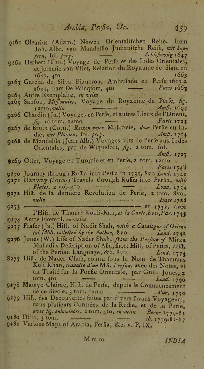 9261 Olearius (Adam.) Newen Orientalifchen Reife. Item Joh. Albr. van Mandelflo Judianifche Reife, mit kup- fern, fol. perg. Schiefznxiig 1647 9262 Herbert (Tho.) Voyage de Perfe et des Jndes Orientales, et Jeremie van Vliet, Relation da Royaume de Siam en 164.7, 4-to - 1663 9263 Garcias de Silva Figueroa, Ambaflade en Perfe 1617 a 1624, pars De Wicqfort, 4to * Paris it6j 9264. Autre Exemplaire, en nselin 026c Sanfon, Millionaire, Voyage du Royaume de Perfe, fig, 12mo, <velin - * _ Jim ft. 1695 9266 Chardin (Jo.) Voyages en Perfe, etautresLieuxde POrient, fig. to tom. i2mo — Paris 1723 9267 de Bruin (Corn.) Reizen enter Mofkovie, door Perfie en In- die, met Plaaten, fol. perg. Jlmjl. 1714 9:68 de Mandelflo (Jean Alb.) Voyages faits de Perfe aux Indes Orientales, par de Wiquefort, fig. 2 tom. fol. Amft. 1727 9269 Otter, Voyage en Turquie et en Perfe, 2 tom. 121110 . Paris 1748 9270 Journey through Ruflia into Perfia in 3730, 8vo Lend. 1742 9271 Hanvvay (Jonas) Travels through Ruflia into Perfia, with Plates, 2 vol. 4to Lovd. 171; 4 9272 Hift. de la derniere Revolution de Perfe, 2 tom. 8vo, ns el in Hay e 1728 9273 — en 1732, avee l’Hift. de Thamas Kouli-Kan, et la Carte,Svo,Par. 1743 9274 Autre Exempl. en <velin 9273 Frafer (Ja.) Hift. ot Nadir Shah, nxsith a Catalogue of Orien- tal MSB. colie fled by she Author, 8vo Land. 1742 9276 Jones (W.) Life of Nader Shah, from the Perflate of Mirza Mahadi; Defcription of Afia, lhort Hift, of Perfia, Hift. of the Perflan Language, &c. 8vo Land. 1775 8277 Hift. de Nader Chah, connu fous le Nom de Thammas Kuli Khan, traduite d’un MS. Perfan, avec des Notes, et un Traite fur la Poefie Orientale, par Guil. Jones, 2 tom. 4to —> ■ ■ Land. 1790 9278 Mamye-Clairac, Hift. de Perfe, depuis le Commencement de ce Siecle, 3 tom. 12mo — Par, 1-^0 9279 Hift. des Decouvertes faites par divers favans Voyageurs, dans plufieurs Contrees de la Ruflie, et de la Perfe, ansec fig. enluminees, 2 tom, 4to, en veiin Berne 1779-8 1 9280 Ditto, 3 tom. ih. 1779-81-87 9281 Various Maps of Arabia, Perfia, &c. v. P, IX. M m m INDIA