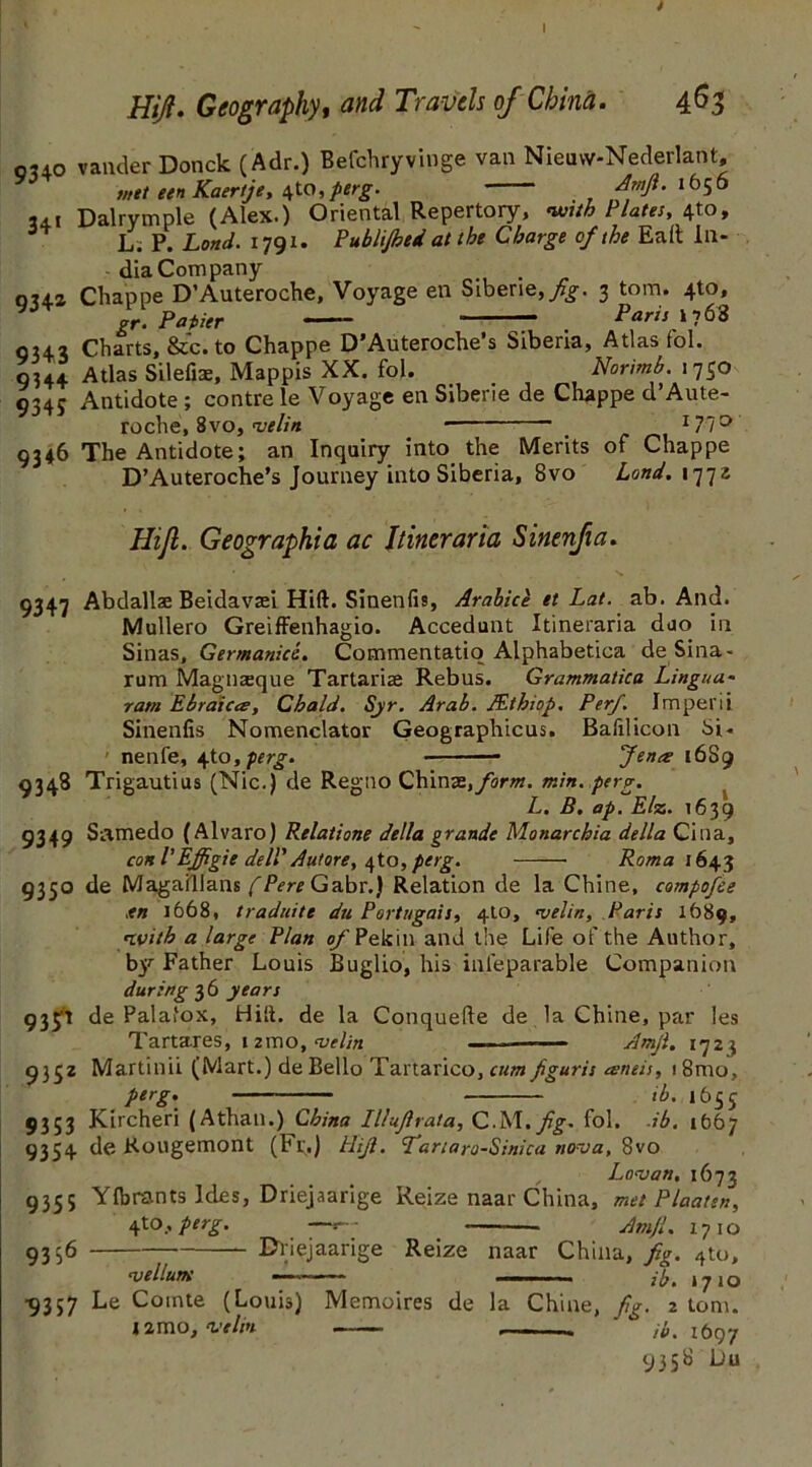 Hijt. Geography, and Travels of China. 463 ouo vander Donck (Adr.) Befchryvinge van Nieuvv-Nederlant, met een Kaertje, 4to, perg. Amfi. 1656 3di Dalrvmple (Alex.) Oriental Repertory, with Plates, \to, 34 L. P. Land. 1791. Publi/hed at the Charge of the Eaft In- dia Company oua Chappe D’Auteroche, Voyage en Sibene,/^. 3 tom. 4to, gr. Papier Paris \y 62 0342 Charts, &c. to Chappe D’Auteroche’s Siberia, Atlas fol. 9344 Atlas Silefiae, Mappis XX. fol. Norimb. 1730 9345 Antidote ; contre le Voyage en Siberie de Chappe d’Aute- roche, 8vo, <velin ■ 171° 9346 The Antidote; an Inquiry into the Merits of Chappe D’Auteroche’s Journey into Siberia, 8vo Land. 1772 Hijl. Geographia ac Ilineraria Sinenjia. 9347 Abdallse Beidavsei Hift. Sinenfis, Arabice et Lat. ab. And. Mullero Greiffenhagio. Accedunt Itineraria duo in Sinas, Germanics. Commentatio Alphabetica deSina- rum Magnaeque Tartarias Rebus. Grammatica Lingua- ram Ebraiecs, Cbald. Syr. Arab. JEthiop. Per/. Imperii Sinenfis Nomenclator Geographicus. Bafilicon Si- nenfe, ^to, perg. Jena 16S9 9348 Trigautius (Nic.) de Regno Chin-3i,form. min. perg. L. B. ap. Else. 1639 9349 Snmedo (Alvaro) Relatione della grande Monarcbia della Cina, coni'Effigie dell' Autore, perg. Roma 1643 9350 de Magaillans fPere Gabr.) Relation de la Chine, compofee xn 1668, traduite du Portugals, 4to, njelin, Paris 1689, nvith a large Plan of Pekin and the Life of the Author, by Father Louis Buglio, his infeparable Companion during 36 years 933’t de Palafox, Hilt, de la Conquefle de la Chine, par les Tartares, nmo, wfe —- ■■ - Amji. 1723 9332 Martinii (Mart.) de Bello Tartarico, cum figuris ameis, i8mo, perg. ib. 1655 9353 Kircheri (Athan.) China Illufirata, C.M.fig- fol. ib. 1(567 9354 de Kougemont (Fr.) lift. Tartaro-Sinica nova, 8vo L o^an. 1673 9355 Y(brants Ides, Driejaarige Reize naar China, met Plaatsn, 4 to, perg. — Am ft. 1710 9356 Driejaarige Reize naar China, fig. 4to, 'vellum — ■. ■ ib. 1710 •9357 Le Cointe (Louis) Memoires de la Chine, fig. 2 tom. j2mo,velm ib. ibqj 9358 Du