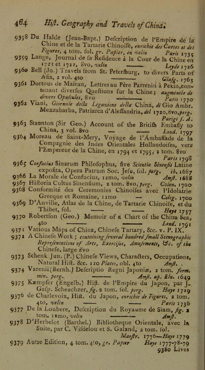 9358 Du Halcle (Jean-Bapt.) Defcription de l’Empire de la Chine et de la Tartarie Chinoife, enrichie des Carta et des figures, 4 tom. fol. gr. Papier, en nielin Paris 173 c 9359 Lange, Journal de fa Refidence a la Cour de la Chine en • 721 et 1722, Svo, nSelin Lerde 1126 936© Bell (Jo.) Travels from St. Peterfburg, to divers Parts of r tv Afia*fvA°J-4to Glafg. ,763 9361 Dortous de Marran, Lettresau Pere Parrehin a Pekin,con- tenant diverfes Queltrons fur la Chine; augmentee de dryers Opufcules, 8vo Paris 1770 9362 Viam, Giornale della Legazione della China, di Gio Ambr. Mezzabarba, Patriarca d’Aleflandria, del I'jio^yotperg. , „ Parigi f. A. 9363 Staunton (Sir Geo.) Account of the Britilh Embafly to ^ V°^' ^vo — ~ Loud. 1797 9364 Moreau de Saint-Mery, Voyage de l’Ambaffade de la Compagnie des Indes Orientales Hollandoifes, vers 1 Empereur de la Chine, en 1794 et 1795, 2 tom. 8vo Paris 1798 9365 Confucius Sinarufn Philofophus, five Scientia Sinenjis Latine expofita, Opera Patrum Soc. Jefu, I'obfefg. ib. 1687 9366 La Morale de Confucius, nmo, velin Amjl. 1688 9367 Hifloria Cultus Sinenfium, 2 tom. 8vo,perg. Colon. 1700 9368 Conformite des Ceremonies Chinoifes avec l’Idolatrie Grecque et Romaine, umo — Colog. 1700 9369 D’Anville, Atlas de la Chine, de Tartarie Chinoife, et du Thibet, fol. Hayt 1737 9370 Robertfon (Geo.) Memoir of a Chart of the China Sea, 4to Lond. 1791 9371 Various Maps of China, Chinefe Tartary, &c. v. P. IX. 93 7* -A Chinefe Work ; containing federal hundred J.mall Scenograpbic Reprefentations of Arts, Exercijes, Amujements, &c. of the Chinefe, large 8vo 9373 Schenk Jun. (P.) Chinefe Views, Charafters, Occupations, Natural Hift. &c. 1 20 Plates, obi. 4to Amjl. , 9374 Varenii(Bernh.) Defcriptio Regni Japonic, 2 tom. form. min. perg. — ■ - Amjl. ap. E/z. 1649 9375 Kampfer (Engelb.) Hill, de PEmpire du Japon, par J. Gafp. Scheuchzer,p%. 2 tom. fol. perg. Haye 1729 9376 de Charlevoix, Hift. du Japon, enrichie de Figures, 2 tom. 4to, njelin — - Paris 1736 9377 De la Loubere, Defcription du Royaume de Siam, fig. a tom. 12mo, •vtlin • — -- ■ Amjl. 9378 D’Herbelot (Barthel.) Bibliotheque Orientale, avec la Suite, par C. Vifdelou et S. Galand, 2 tom. fol. Maejlr. 1776—Haye 1779 9379 Autre Edition, 4 tom. 410, £r. Papter Haye 1777-78-79 9380 Lives