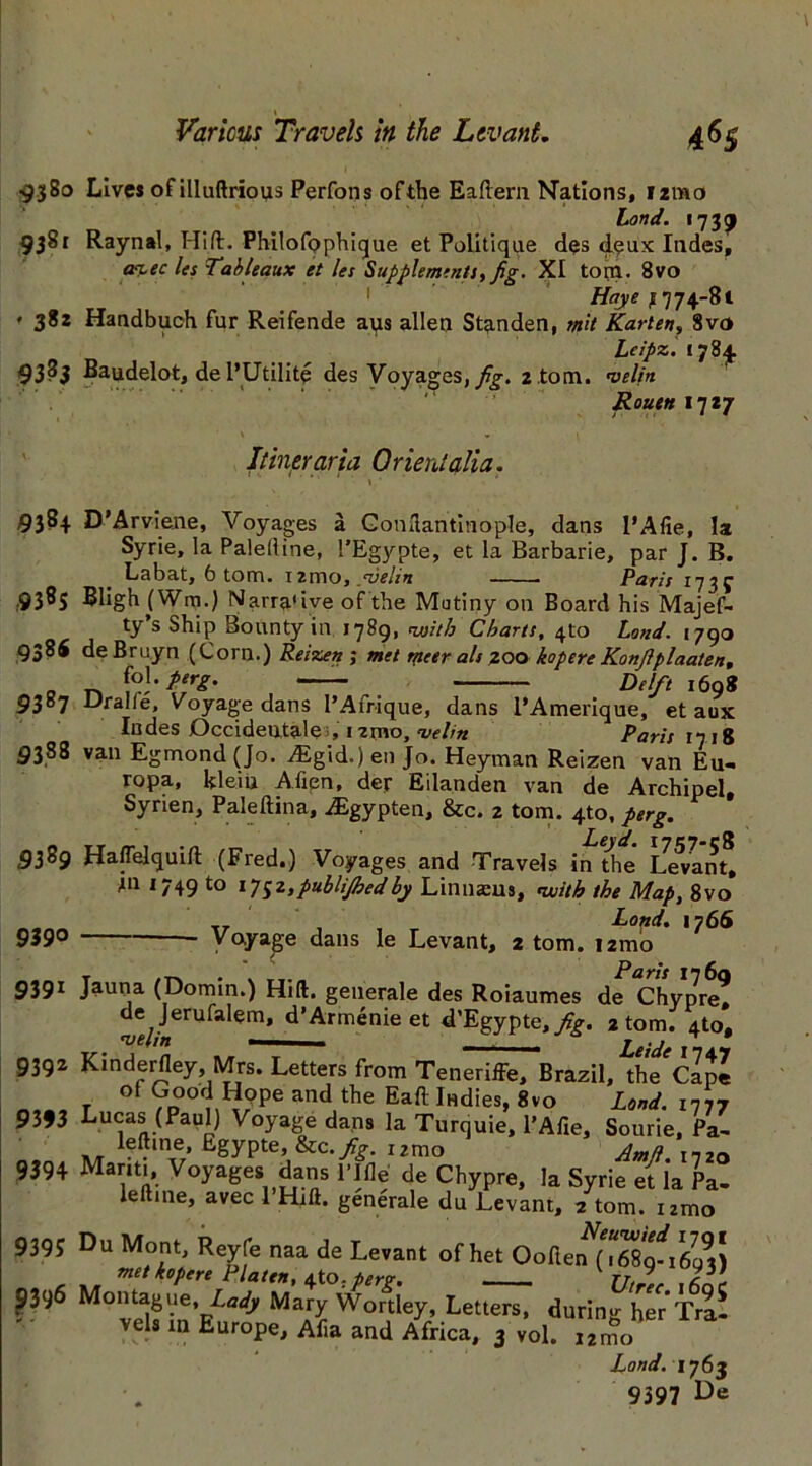 » Various Travels in the Levant. 4$$ 9380 Lives of illuftrious Perfons ofthe Eaftern Nations, izmo Lond. 1739 9381 Raynal, Hift. PhilofQphique et Politique des deux Indes, m-ec les Tableaux et les Supplements, fig. XI torn. 8vo 1 Haye ,1774-81 * 382 Handbuch fur Reifende aus alien Stenden, mil Karlen, 8vo Lcipz. 1784. 93^5 Baudelot, de l’Utilite des Voyages, fig. 2 .tom. velin Rouen 17*7 Itineraria Orient alia. «. • » ' 9384 D'Arviene, Voyages a Gonftantinople, dans I’Afie, la Syrie, la Palelline, 1’Egypte, et la Barbarie, par J. B. Labat, 6 tom. ixrno, /velin ■ ■ Paris 173^ 9385 Bligh (Win.) Narra'ive ofthe Mutiny on Board his Majef- ty’s Ship Bounty in 1789, vsith Charts, 4to Land. 1790 9386 deBruyn (Corn.) Reizen; met meer als zoo kopere Konfiplaalen, . jo]- t'rg. Delft 169* 9387 Uralle, voyage dans l’Afrique, dans l’Amerique, et aux Indes Occidental >, nmo, velin Paris 17 18 9388 van Egmond (Jo. Asgid.) en Jo. Heyman Reizen van Eu« ropa, kleiu Alien, der Eilanden van de Archipel, Syrien, Paleftina, iEgypten, &c. 2 tom. 4to, perg. tt m 1 Leyd. 1757-C8 9389 HalTelquift (Fred.) Voyages and Travels in the Levant, til 1749 to ij$z, publijhedby Linnasus, with the Map, 8vo Land. 1766 939° Voyage dans le Levant, 2 tom. 121-no 9391 Jauna (Domin.) Hid. generale des Roiaumes de Chypre? de Jerufalem, d’Armenie et «PEgypte,/£. 2 tom. 4to, 9392 Kinderfley Mrs. Letters from Teneriffe, Brazil, the'cIII r °f 7n °f) Hope and the Eaft Indies, 8vo Land, in77 9393 Lucas (Paul) Voyage dans la Turquie, l’Afxe, Sourie, Pa- left me, Egypte, &c .fig. i2mo Ama I7ZO 9394 Mariti, Voyages dans I’lfle de Chypre, la Syrie et la Pa- lelline, avec 1 Hrft. generale du Levant, 2 tom. nmo 9395 Du Mont, Reyfe naa de Levant of het Ooften^TS^rS) met kopere Platen, eXo. perg. 77/,, 9396 Montague, L.i, Mary Wortley, Letters, duringharTral vel. in Europe, Af.a and Africa, 3 »ol. ill Land. 1763