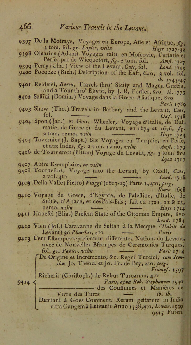 9397 De la Motraye, Voyages en Europe, Afie et Afrique,/^. 3 torn. fol. gr. Papier, uelin Haye *727-32 9398 Olearius (Adam) Voyages faits en Mofcovie, Tartarie et Perfe, par de Wicquefort,y%. 2 tom. fol. Amfi. 17 27 9399 Perry (Cha.) View of the Levant, Cuts, fol. Lond 1743 9400 Pococke (Rich.) Defcription of the Eaft, Cuts, 3 vol. fol. it. 1743-45 9401 Reidefel, Baron, Travels thro’ Sicily and Magna Gracia, and a Tour thro’ Egypt, by J. R. Forfter, Svo ib. 1773 9402 Seftini (Domin.) Voyage dans la Grece Afiatique, 8vo Paris 1789 9403 Shaw (Tho.) Travels in Barbary and the Levant, Cuts, fol. Ox/. 1738 9404 Spon (Jac.) et Geo. Wheeler, Voyage d’ltalie, de Dal- matic, de Grece et da Levant, en 1675 et 1676, fig. 2 tom. i2mo, uelin ——-Haye 1724 9405 Tavernier (J. Bapt.) Six Voyages en Turquie, en Perfe, et aux Indes, fig. 2 tom. izmo, <velin Amfi. 1679 9406 de Tournefort (Pitton) Voyage du Levant,^. 3 tom. 8vo  _ Lyon 1717 9407 Autre Exemplaire, en uelin 9408 Tournefort, Voyage into the Levant, by Ozell, Cuts, 2 vol. 4tO — ■■ Land. 1718 9409 Della Valle (Pietro) Viaggi (1617-19) Parte \,\Xo,perg. Roma 1658 9410 Voyage de Grece, d’Egypte, de Paleftine, d’ltalie, de Suilfe, d’Alface, et des Pais-Bas; fait en 1721, 22 & 23, i2mo, uelin - Haye 1724 9411 Habefci (Elias) Prefent State of the Ottoman Empire, 8vo Lond. 1784 94x2 Vien (Jof.) Caravanne du Sultan a la Mecque (Habits du Levant) 30 Planches, 4to Paris 9413 Cent Eftampes reprefentant difFerentes Nations du Levant, avec de Nouvelles Eftampes de Ceremonies Turques, fol. gr. Papier, uelin Paris I 714 De Origine et Incremento, &c. Regni Turcici, cum Icon- ibus Jo. Theod. et Jo. Ifr. de Bry, 4to.perg. Franco/. 1597 Richerii (Chriftoph.) de Rebus Turcarum, 4to 9414 Paris, apud Rob. Stephanum 1540 des Couftumes et Manieres de Vivre des Turcs ', ib. ib. Damiani a Goes Comment. Rerum geftarum in India citraGangemaLufitanis Anno 1338,410, Levan.1539 9415 Fureri