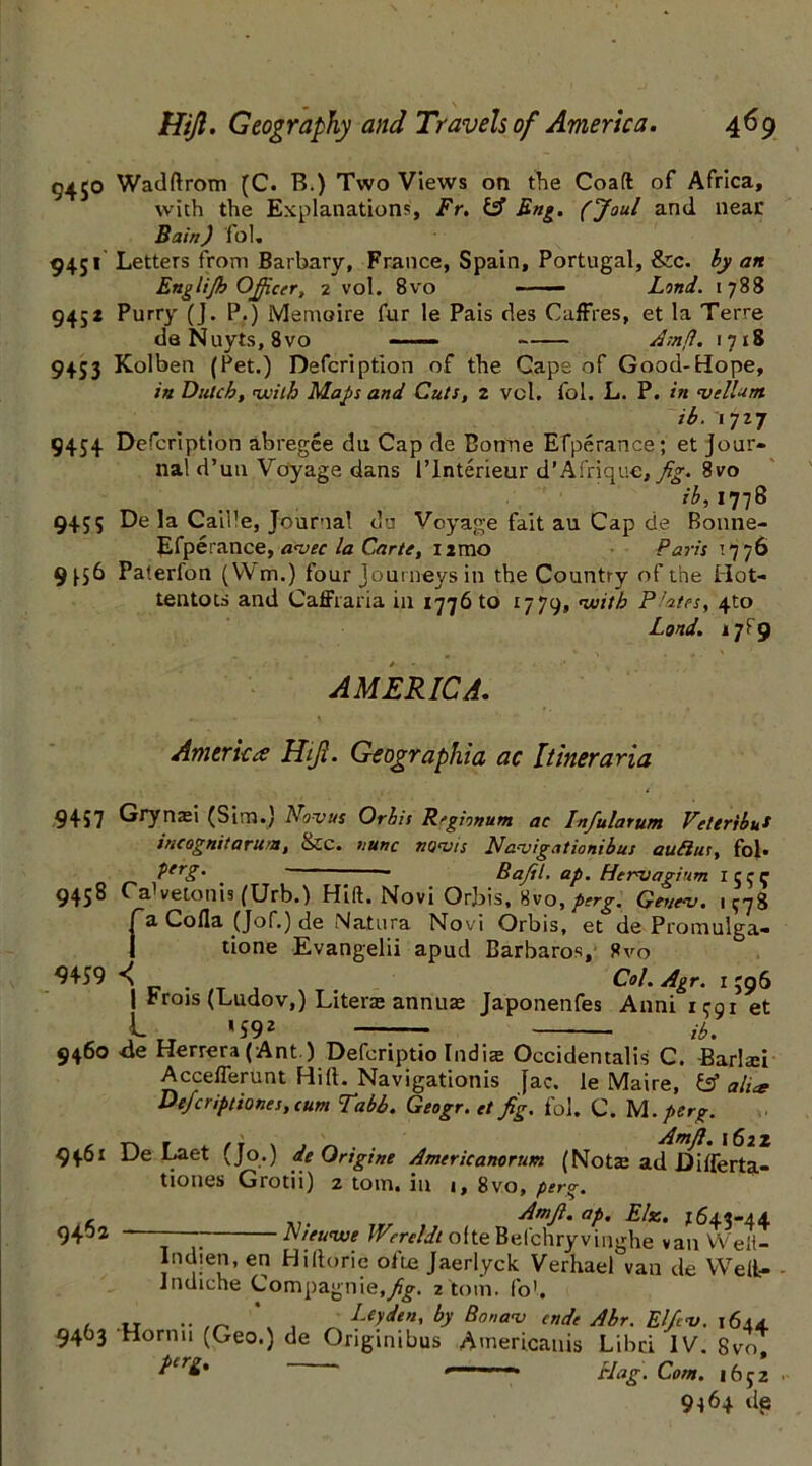 9450 Wadftrom (C. B.) Two Views on the Coaft of Africa, with the Explanations, Fr. & Fng. (Joul and near Bain) fol. 9451 Letters from Barbary, France, Spain, Portugal, &c. by an Englifh Officer, 2 vol. 8vo Lond. 1788 945z Purry (J. P.) Memoire fur le Pais des Caffres, et la Terre deNuyts, 8vo Amp. 1718 9453 Kolben (Pet.) Defcription of the Cape of Good-Hope, in Dutch, with Maps and Cuts, 2 vcl. fol. L. P. in melUm. ib. 1727 9454 Defcription abregee du Cap de Bonne Efperance; et Jour- nal d’un Voyage dans l’lnterieur d’Af'rique, fig. 8vo 73,1778 9455 De la Caille, Journal du Voyage fait au Cap de Bonne- Efperance, amec la Carte, nmo Paris 1776 9^56 Paterfon (VVm.) four Journeys in the Country of the Hot- tentots and Caffraria in 1776 to 1779, 'with Pfates, 4to Lond. 17^9 AMERICA. America Hijl. Geogr aphia ac Itineraria 9457 Grynasi (Sim.) Novus Orbit R'gionum ac Infiularum Vettribu* incognita runt, &C. nunc nuns is Nanjigationibus aufius, fol. PerS’ . | Bafil. ap. Hermagi’im 1533 9438 Ca1 vetonis (Urb.) Hift. Novi Orbis, 8vo, perg. Geueaj. 1378 fa Coda (Jof.) de Natura Novi Orbis, et de Promulga- tione Evangelii apud Barbaras, 8vo ^459 *\ Col. Agr. 1 396 | rrois (Ludov,) Liters annus Japonenfes Anni 1391 et JL * 592 ib. 9460 4e Herrera (Ant.) Defcriptio Lidia: Occidentals C. Barlsei Accefferunt Hift. Navigation^ fac. le Maire, & alue De/criptiones, cum Tabb. Geogr. et fig. fol. C. M .perg. , f . ~ Amft. 1622 9461 De Laet (Jo.) de Qrtgme Americanorum (Notse ad Differta- tiones Grotii) 2 tom. in j, 8vo, perg. 9462 Amft. ap. Else. 7643-44 Ateunve Wereldt ofte Befchryvinghe van W'eft- Indien, en Hiltorie ofte Jaerlyck Verhael°van de Weli- indiche Compagnie,^g. 2 tom. fob , „ ^ Leyden, by Bona-v ende Ahr. Elfins. 1644 9463 Horn 11 (Geo.) de Originibus Americanis Libci IV. 8vo, pirg, . Hag. Com. 1652 9164 dt