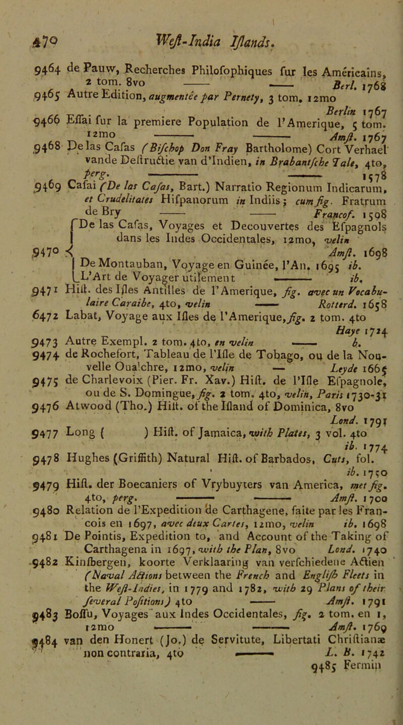 ,47° Weft-India IJlands. 9464 de Pauw, Recherches Philofophiques fur Ies Amerieains, , . * to™: .8vo — Berl. ,768 9405 Autre Edition, augmentce par Pernety, 3 tom. nmo . Berlin 1767 9466 Eifai fur la premiere Population de l’Amerique, 5 tom. I2mo Amfi. 1767 9408 De las Cafas (Bfchop Don Fray Bartholome) Cort Verhael' vande Dellrudie van d’Indien, in Brabantfihe Tale, 4to, P*rg. 1578 9409 Cafai (De las Cafas, Bart.) Narratio Regionum Indicarum, et Crudelitates Hifpanorum in Indiis j cum fig. Fratrum de Bry —— Francof. 1598 fDe las Cafas, Voyages et Decouvertes des Efpagnols dans les Indes Occidentales, i2mo, velin ,947° .■< Amfi. 1698 De Montauban, Voyage en Guinee, l’An. 1695 ib. _L’Art de Voyager utilement ■ ib, 9471 Hill. des Iftes Antilles de l’Amerique, fig. avecun Vocabu- laire Caraibe, efo, velin —— Rotterd. 1658 6472 Labat, Voyage aux Ifles d$ l’Amerique,^. 2 tom. 4to Haye 1724 9473 Autre Exempl. 2 tomato, en velin — b, 9474 de Rochefort, Tableau de rifle de Tobago, ou de la Nou- velle Oua'.chre, nmo, velin — Leyde 1665 947; de Charlevoix (Pier. Fr. Xav.) Hift. de l’lfle Efpagnole, ou de S. Domingue,^-. 2 tom. 4to, velin, Paris <730-31 9476 Atwood (Tho.) Hiit. ofthelfland of Dominica, 8vo Lond. 1791 9477 Long ( ) Hift. of Jamaica, with Plates, 3 vol. 4to ib. 1774 9478 Hughes (Griffith) Natural Hift. of Barbados, Cuts, fol. ■ ib. 1750 9479 Hill, der Boecaniers of Vrybuyters van America, met fig, 4to, perg. — Amfi. j 700 9480 Relation de l’Expedition de Carthagene, faite par les Fran- cois en <697, avec deux Cartes, umo, velin ib. 1698 9481 De Pointis, Expedition to, and Account of the Taking of Carthagena in 1697, ^itb the Plan, 8vo Lond. 1740 9482 Kinfbergen, koorte Verklaaring van verfchiedene Adieu (hi aval Ad ions between the French and Englifb Fleets in the Wefl-Lidies, in 1779 and 1782, with 29 Plans of their feverol Pofitions) <\io Amfi. 1791 9483 Boffu, Voyages aux Indes Occidentales, fig. 2 tom. en 1, i2mo Amfi. 1769 9484 van den Honert (Jo.) de Servitute, Libertati Chriftiana non contraria, 4to — L. B. 1742 9485 Fermin