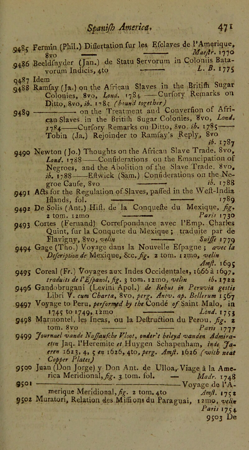 oiSr Fermin (Phil.) Diflertation fur les Efclaves de I'Amerique, 5 8vo 1 Mae fir. 1770 9486 Beeldfnyder (Jan.) de Statu Servorum in Colomis Bata- vorum Indicis, 4to — L. • 177S 0487 Idem 0488 Ramfay (Ja.) on the African Slaves in the Britifli Sugar Colonies, 8vo, Land. >784 Curfory Remarks 011 Ditto, 8vo, ib. 1 ->8< (bound together) 9489 on the Treatment and Converfion of Afri- can Slaves in the Britiih Sugar Colonies, 8vo, Lond. 1784 Curfory Remarks on Ditto, 8vo, ib. 1785 Tobin (Ja.) Rejoinder to Ramfay’s .Reply., 8vo ib. 1787 9490 Newton (Jo.) Thoughts on the African Slave Trade, 8vo, Lond. 1788 Confiderations on the Emancipation of Negroes, and the Abolition of the Slave Trade, 8vo, ib. 1788 Eftwick (Sam.) Confiderations on the Ne- groe Caufe, 8vo —■ ib. 1788 9491 Adis for the Regulation of Slaves, paffed in the Weft-India Iflands, fol. — ■■ 1789 9492 De Solis (Ant.) Hid. de la Conquefte du Mexique, fig. 2 tom. umo —■ ■■ — Paris 1730 9493 Cortes (Fernand) Correfpondance avec l’Emp. Charles Quint, fur la Conquete du Mexique ; traduite par de Flavigny, 8vo, velin Suifie 1779 9494 Gage (Tho.) Voyage dans la Nouvelle Efpagne ; avec la Defcripiion de Mexique, &cc,fig. 2 tom. 12mo, velin Amfi. 1695 9495 Coreal (Fr.) Voyages aux Indes Occidentals, 1666 a 1697, traduits de l'Efpanol,fig. 3 tom. umo, velin ib. 1722 9496 Gandobrugani (Levini Apol.) de Rtbus in Peruvia gestit Libri V. cum Charta, 8vo, perg. Antv. ap. Bellerum 1567 9497 Voyage to Peru, perfiormfd by the Conde of Saint Malo, in 1745 to 1749, X2mo —* Lond.im 9498 Marrnontel, les Incas, ou la Deftrudtion du Perou, fig. z tom. 8vo Paris 1777 9499 Journael vande Najfaufche Vloot, onder't beleyd van den Admira- etsn Jaq. l’Heremite et Huy gen Schapenham, inde Ja~ eren 1623, 4, 5 en 1626, 4to,perg. Amfi. 1626 (with neat ' Copper Plates) 9500 Juan (Don Jorge) y Don Ant. de Ulloa, Viage a la Ame- rica Meridional,^. 3 tom. fol. — Madr. 1748 9501 ^ Voyage de V A - merique Meridional, fig. 2 tom. 4to Amfi. 175* 9502 Muratori, Relation des Milfionsdu Paraguai, 121x10, velin Paris 1754